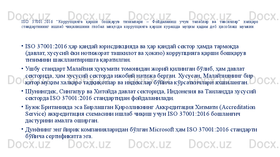 ISO  37001:2016  “Коррупцияга  қарши  бошқарув  тизимлари  –  Фойдаланиш  учун  талаблар  ва  тавсиялар”  халқаро 
стандартининг  ишлаб  чиқилишини  глобал  миқёсда  коррупцияга  қарши  курашда  муҳим  қадам  деб  ҳисоблаш  мумкин.  
•
ISO 37001:2016 ҳар қандай юрисдикцияда ва ҳар қандай сектор ҳамда тармоқда 
(давлат, хусусий ёки нотижорат ташкилот ва ҳоказо) коррупцияга қарши бошқарув 
тизимини шакллантиришга қаратилган.
•
Ушбу стандарт Малайзия ҳукумати томонидан жорий қилинган бўлиб, ҳам давлат 
секторида, ҳам хусусий секторда ижобий натижа берган. Хусусан, Малайзиянинг бир 
қатор муҳим халқаро тадқиқотлар ва индекслар бўйича кўрсаткичлари яхшиланган.
•
Шунингдек, Сингапур ва Хитойда давлат секторида, Индонезия ва Таиландда хусусий 
секторда ISO 37001:2016 стандартидан фойдаланилади.
•
Буюк Британияда эса Бирлашган Қиролликнинг Аккредитация Хизмати (Accreditation 
Service) аккредитация схемасини ишлаб чиқиш учун ISO 37001:2016 бошланғич 
дастурини амалга оширган.
•
Дунёнинг энг йирик компанияларидан бўлган Microsoft ҳам ISO 37001:2016 стандарти 
бўйича сертификатга эга.
