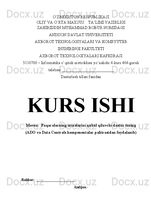 O‘ZBEKISTON RESPUBLIKASI
OLIY VA O’RTA MAXSUS    TA‘LIMI VAZIRLIGI
ZAHIRIDDIN MUHAMMAD BOBUR NOMIDAGI
ANDIJON DAVLAT UNIVERSITETI
AXBOROT TEXNOLOGIYALARI  VA KOMPYUTER 
INJINIRINGI   FAKULTETI
AXBOROT TEXNOLOGIYALARI KAFEDRASI 
5110700 – Informatika o‘qitish metodikasi yo’nalishi 4-kurs 404-guruh
 talabasi __________________________
Dasturlash tillari fanidan
KURS ISHI
Mavzu:   Fuqarolarning arizalarini qubul qiluvchi dastur tuzing
(ADO va Data Controls kompenentalar palitrasidan foydalanib)
Rahbar:  ______________________
Andijon - 