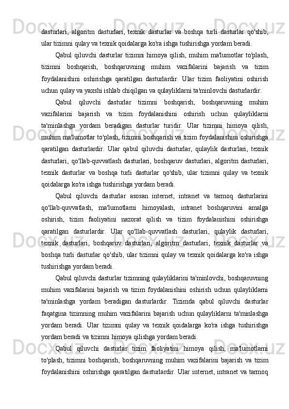 dasturlari,   algoritm   dasturlari,   texnik   dasturlar   va   boshqa   turli   dasturlar   qo'shib,
ular tizimni qulay va texnik qoidalarga ko'ra ishga tushirishga yordam beradi.
Qabul   qiluvchi   dasturlar   tizimni   himoya   qilish,   muhim   ma'lumotlar   to'plash,
tizimni   boshqarish,   boshqaruvning   muhim   vazifalarini   bajarish   va   tizim
foydalanishini   oshirishga   qaratilgan   dasturlardir.   Ular   tizim   faoliyatini   oshirish
uchun qulay va yaxshi ishlab chiqilgan va qulayliklarni ta'minlovchi dasturlardir.
Qabul   qiluvchi   dasturlar   tizimni   boshqarish,   boshqaruvning   muhim
vazifalarini   bajarish   va   tizim   foydalanishini   oshirish   uchun   qulayliklarni
ta'minlashga   yordam   beradigan   dasturlar   turidir.   Ular   tizimni   himoya   qilish,
muhim ma'lumotlar to'plash, tizimni boshqarish va tizim foydalanishini oshirishga
qaratilgan   dasturlardir.   Ular   qabul   qiluvchi   dasturlar,   qulaylik   dasturlari,   texnik
dasturlari,   qo'llab-quvvatlash   dasturlari,   boshqaruv   dasturlari,   algoritm   dasturlari,
texnik   dasturlar   va   boshqa   turli   dasturlar   qo'shib,   ular   tizimni   qulay   va   texnik
qoidalarga ko'ra ishga tushirishga yordam beradi.
Qabul   qiluvchi   dasturlar   asosan   internet,   intranet   va   tarmoq   dasturlarini
qo'llab-quvvatlash,   ma'lumotlarni   himoyalash,   intranet   boshqaruvini   amalga
oshirish,   tizim   faoliyatini   nazorat   qilish   va   tizim   foydalanishini   oshirishga
qaratilgan   dasturlardir.   Ular   qo'llab-quvvatlash   dasturlari,   qulaylik   dasturlari,
texnik   dasturlari,   boshqaruv   dasturlari,   algoritm   dasturlari,   texnik   dasturlar   va
boshqa   turli   dasturlar   qo'shib,   ular   tizimni   qulay  va   texnik  qoidalarga   ko'ra  ishga
tushirishga yordam beradi.
Qabul qiluvchi dasturlar tizimning qulayliklarini ta'minlovchi, boshqaruvning
muhim   vazifalarini   bajarish   va   tizim   foydalanishini   oshirish   uchun   qulayliklarni
ta'minlashga   yordam   beradigan   dasturlardir.   Tizimda   qabul   qiluvchi   dasturlar
faqatgina   tizimning   muhim   vazifalarini   bajarish   uchun   qulayliklarni   ta'minlashga
yordam   beradi.   Ular   tizimni   qulay   va   texnik   qoidalarga   ko'ra   ishga   tushirishga
yordam beradi va tizimni himoya qilishga yordam beradi.
Qabul   qiluvchi   dasturlar   tizim   faoliyatini   himoya   qilish,   ma'lumotlarni
to'plash,   tizimni   boshqarish,   boshqaruvning   muhim   vazifalarini   bajarish   va   tizim
foydalanishini  oshirishga qaratilgan dasturlardir. Ular  internet, intranet  va tarmoq 