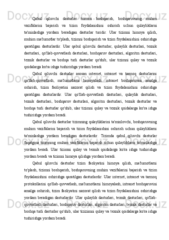 Qabul   qiluvchi   dasturlar   tizimni   boshqarish,   boshqaruvning   muhim
vazifalarini   bajarish   va   tizim   foydalanishini   oshirish   uchun   qulayliklarni
ta'minlashga   yordam   beradigan   dasturlar   turidir.   Ular   tizimni   himoya   qilish,
muhim ma'lumotlar to'plash, tizimni boshqarish va tizim foydalanishini oshirishga
qaratilgan   dasturlardir.   Ular   qabul   qiluvchi   dasturlar,   qulaylik   dasturlari,   texnik
dasturlari,   qo'llab-quvvatlash   dasturlari,   boshqaruv   dasturlari,   algoritm   dasturlari,
texnik   dasturlar   va   boshqa   turli   dasturlar   qo'shib,   ular   tizimni   qulay   va   texnik
qoidalarga ko'ra ishga tushirishga yordam beradi
Qabul   qiluvchi   dasturlar   asosan   internet,   intranet   va   tarmoq   dasturlarini
qo'llab-quvvatlash,   ma'lumotlarni   himoyalash,   intranet   boshqaruvini   amalga
oshirish,   tizim   faoliyatini   nazorat   qilish   va   tizim   foydalanishini   oshirishga
qaratilgan   dasturlardir.   Ular   qo'llab-quvvatlash   dasturlari,   qulaylik   dasturlari,
texnik   dasturlari,   boshqaruv   dasturlari,   algoritm   dasturlari,   texnik   dasturlar   va
boshqa   turli   dasturlar   qo'shib,   ular   tizimni   qulay  va   texnik  qoidalarga   ko'ra  ishga
tushirishga yordam beradi.
Qabul qiluvchi dasturlar tizimning qulayliklarini ta'minlovchi, boshqaruvning
muhim   vazifalarini   bajarish   va   tizim   foydalanishini   oshirish   uchun   qulayliklarni
ta'minlashga   yordam   beradigan   dasturlardir.   Tizimda   qabul   qiluvchi   dasturlar
faqatgina   tizimning   muhim   vazifalarini   bajarish   uchun   qulayliklarni   ta'minlashga
yordam   beradi.   Ular   tizimni   qulay   va   texnik   qoidalarga   ko'ra   ishga   tushirishga
yordam beradi va tizimni himoya qilishga yordam beradi.
Qabul   qiluvchi   dasturlar   tizim   faoliyatini   himoya   qilish,   ma'lumotlarni
to'plash,   tizimni   boshqarish,   boshqaruvning   muhim   vazifalarini   bajarish   va   tizim
foydalanishini  oshirishga qaratilgan dasturlardir. Ular  internet, intranet  va tarmoq
protokollarini qo'llab-quvvatlash, ma'lumotlarni himoyalash, intranet boshqaruvini
amalga oshirish, tizim faoliyatini nazorat qilish va tizim foydalanishini oshirishga
yordam   beradigan   dasturlardir.   Ular   qulaylik   dasturlari,   texnik   dasturlari,   qo'llab-
quvvatlash dasturlari, boshqaruv dasturlari, algoritm dasturlari, texnik dasturlar va
boshqa turli dasturlar qo'shib, ular tizizimni qulay va texnik qoidalarga ko'ra ishga
tushirishga yordam beradi.