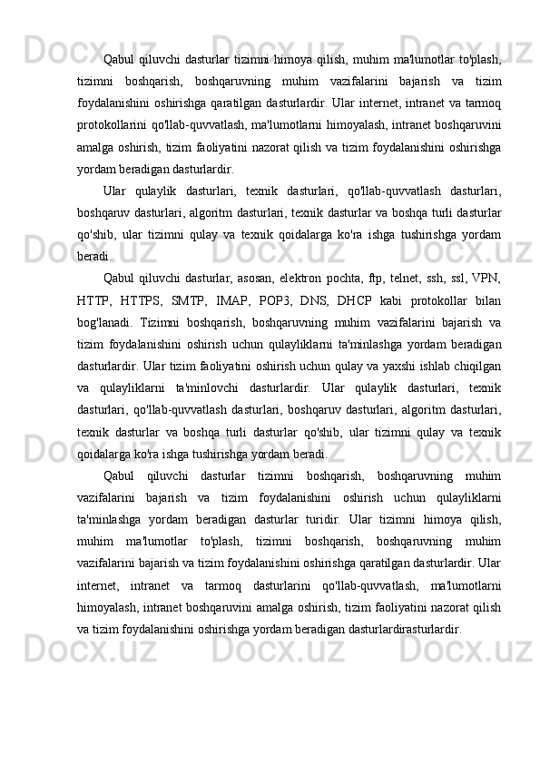 Qabul   qiluvchi   dasturlar   tizimni   himoya   qilish,   muhim   ma'lumotlar   to'plash,
tizimni   boshqarish,   boshqaruvning   muhim   vazifalarini   bajarish   va   tizim
foydalanishini  oshirishga qaratilgan dasturlardir. Ular  internet, intranet  va tarmoq
protokollarini qo'llab-quvvatlash, ma'lumotlarni himoyalash, intranet boshqaruvini
amalga oshirish, tizim faoliyatini nazorat qilish va tizim foydalanishini oshirishga
yordam beradigan dasturlardir.
Ular   qulaylik   dasturlari,   texnik   dasturlari,   qo'llab-quvvatlash   dasturlari,
boshqaruv dasturlari, algoritm dasturlari, texnik dasturlar va boshqa turli dasturlar
qo'shib,   ular   tizimni   qulay   va   texnik   qoidalarga   ko'ra   ishga   tushirishga   yordam
beradi.
Qabul   qiluvchi   dasturlar,   asosan,   elektron   pochta,   ftp,   telnet,   ssh,   ssl,   VPN,
HTTP,   HTTPS,   SMTP,   IMAP,   POP3,   DNS,   DHCP   kabi   protokollar   bilan
bog'lanadi.   Tizimni   boshqarish,   boshqaruvning   muhim   vazifalarini   bajarish   va
tizim   foydalanishini   oshirish   uchun   qulayliklarni   ta'minlashga   yordam   beradigan
dasturlardir. Ular tizim faoliyatini oshirish uchun qulay va yaxshi ishlab chiqilgan
va   qulayliklarni   ta'minlovchi   dasturlardir.   Ular   qulaylik   dasturlari,   texnik
dasturlari,   qo'llab-quvvatlash   dasturlari,   boshqaruv   dasturlari,   algoritm   dasturlari,
texnik   dasturlar   va   boshqa   turli   dasturlar   qo'shib,   ular   tizimni   qulay   va   texnik
qoidalarga ko'ra ishga tushirishga yordam beradi.
Qabul   qiluvchi   dasturlar   tizimni   boshqarish,   boshqaruvning   muhim
vazifalarini   bajarish   va   tizim   foydalanishini   oshirish   uchun   qulayliklarni
ta'minlashga   yordam   beradigan   dasturlar   turidir.   Ular   tizimni   himoya   qilish,
muhim   ma'lumotlar   to'plash,   tizimni   boshqarish,   boshqaruvning   muhim
vazifalarini bajarish va tizim foydalanishini oshirishga qaratilgan dasturlardir. Ular
internet,   intranet   va   tarmoq   dasturlarini   qo'llab-quvvatlash,   ma'lumotlarni
himoyalash, intranet boshqaruvini amalga oshirish, tizim faoliyatini nazorat qilish
va tizim foydalanishini oshirishga yordam beradigan dasturlardirasturlardir.