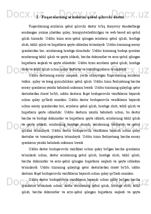 2. Fuqorolarning arizalarini qabul qiluvchi dastur.
Fuqarolarning   arzilarini   qabul   qiluvchi   dastur   to'liq   dunyoviy   standartlarga
asoslangan   yozma   jihatdan   qulay,   kompyuterlashtirilgan   va   web-based   arz-qabul
qilish   tizimidir.   Ushbu   tizim   arzo-qabul   qilingan   arzolarni   qabul   qilish,   hisobga
olish, tahlil qilish va hujjatlarni qayta ishlashni ta'minlaydi. Ushbu tizimning asosiy
qismlaridan biri, arzolarning hisobga olinishidir. Ushbu tizimning boshqa qismlari
arzolarning tahlil qilish va qayta ishlash, barcha dokimntlar va arzo-qabul qilingan
hujjatlarni saqlash va qayta ishlashdir. Ushbu tizim arzolarni qabul qilish, hisobga
olish va tahlil qilish uchun qulay dasturlar va texnologiyalarni ta'minlaydi.
Ushbu   dasturning   asosiy   maqsadi,   yerda   ishlayotgan   fuqarolarning   arzolarni
tezkor, qulay va keng qiyinchiliksiz qabul qilish. Ushbu tizim faoliyatning barcha
asosiy qismlarini yaxshi baholash imkonini beradi. Ushbu tizimning qulayligi qator
dasturlardan   iborat   bo'lib,   ushbu   dasturni   faqat   boshqaruvchi   vazifalarini   bajarish
uchun   qulay   qo'llash   mumkin.   Ushbu   dastur   boshqaruvchi   vazifalarini   bajarish
uchun asosiy qismlaridan biri, arzolarni qabul qilish, hisobga olish, tahlil qilish va
hujjatlarni   qayta   ishlashdir.   Ushbu   dasturni   yaxshi   baholash   uchun,   bu   dastur
barcha va boshqa  dokimntlar  va hujjatlarni  qayta ishlash,  arzolarning tahlil  qilish
va   qayta   ishlash,   arzolarning   hisobga   olinish,   arzolarning   tekshirish   va   qabul
qilishni   ta'minlaydi.   Ushbu   dastur   boshqaruvchi   vazifalarni   bajarish   uchun   qulay
dasturlar   va   texnologiyalarni   ta'minlaydi.   Ushbu   tizim   faoliyatning   barcha   asosiy
qismlarini yaxshi baholash imkonini beradi. 
Ushbu  dastur   boshqaruvchi   vazifalari  uchun   qulay  bo'lgan  barcha  qismlarini
ta'minlash   uchun,   dastur   arzolarning   qabul   qilish,   hisobga   olish,   tahlil   qilish,
barcha   dokimntlar   va   arzo-qabul   qilingan   hujjatlarni   saqlash   va   qayta   ishlashni
ta'minlaydi.   Ushbu   tizimning   qulayligi   qator   dasturlardan   iborat   bo'lib,   ushbu
dasturni faqat boshqaruvchi vazifalarini bajarish uchun qulay qo'llash mumkin.
Ushbu   dastur   boshqaruvchi   vazifalarini   bajarish   uchun   qulay   bo'lgan   barcha
qismlarini   ta'minlash   uchun,   dastur   arzolarning   qabul   qilish,   hisobga   olish,   tahlil
qilish,   barcha   dokimntlar   va   arzo-qabul   qilingan   hujjatlarni   saqlash   va   qayta 