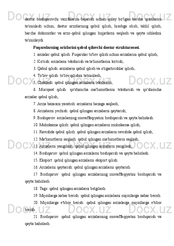 dastur   boshqaruvchi   vazifalarini   bajarish   uchun   qulay   bo'lgan   barcha   qismlarini
ta'minlash   uchun,   dastur   arzolarning   qabul   qilish,   hisobga   olish,   tahlil   qilish,
barcha   dokimntlar   va   arzo-qabul   qilingan   hujjatlarni   saqlash   va   qayta   ishlashni
ta'minlaydi.
Fuqarolarning arizlarini qabul qiluvchi dastur strukturasasi.
1. arizalar qabul qilish: Fuqarolar to'lov qilish uchun arizalarini qabul qilish,
2. Ko'rish: arizalarni tekshirish va ta'limotlarini ko'rish,
3. Qabul qilish: arizalarni qabul qilish va o'zgartirishlar qilish,
4. To'lov qilish: to'lov qilishni ta'minlash,
5. Cheklash: qabul qilingan arizalarni tekshirish, 
6.   Murojaat   qilish:   qo'shimcha   ma'lumotlarini   tekshirish   va   qo'shimcha
arizalar qabul qilish,
7. Ariza bazasini yaratish: arizalarni bazaga saqlash,
8. Arizalarni yechish: qabul qilingan arizalarni qaytarish, 
9. Boshqaruv: arizalarning muvaffaqiyatini boshqarish va qayta baholash.
10. Muhokama qilish: qabul qilingan arizalarni muhokama qilish,
11. Ravishda qabul qilish: qabul qilingan arizalarni ravishda qabul qilish,
12. Ma'lumotlarni saqlash: qabul qilingan ma'lumotlarni saqlash,
13. Arizalarni yangilash: qabul qilingan arizalarni yangilash,
14. Boshqaruv: qabul qilingan arizalarni boshqarish va qayta baholash.
15. Eksport: qabul qilingan arizalarni eksport qilish.
16. Arizalarni qaytarish: qabul qilingan arizalarni qaytarish.
17.   Boshqaruv:   qabul   qilingan   arizalarning   muvaffaqiyatini   boshqarish   va
qayta baholash.
18. Tags: qabul qilingan arizalarni belgilash.
19. Mijozlarga xabar berish: qabul qilingan arizalarni mijozlarga xabar berish.
20.   Mijozlarga   e'tibor   berish:   qabul   qilingan   arizalarga   mijozlarga   e'tibor
berish.
21.   Boshqaruv:   qabul   qilingan   arizalarning   muvaffaqiyatini   boshqarish   va
qayta baholash.