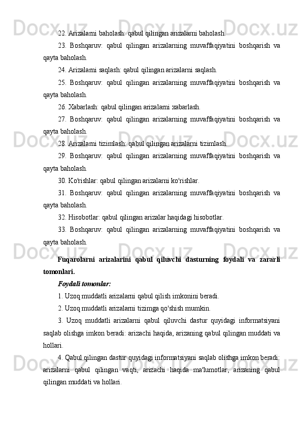 22. Arizalarni baholash: qabul qilingan arizalarni baholash.
23.   Boshqaruv:   qabul   qilingan   arizalarning   muvaffaqiyatini   boshqarish   va
qayta baholash.
24. Arizalarni saqlash: qabul qilingan arizalarni saqlash.
25.   Boshqaruv:   qabul   qilingan   arizalarning   muvaffaqiyatini   boshqarish   va
qayta baholash.
26. Xabarlash: qabul qilingan arizalarni xabarlash.
27.   Boshqaruv:   qabul   qilingan   arizalarning   muvaffaqiyatini   boshqarish   va
qayta baholash.
28. Arizalarni tizimlash: qabul qilingan arizalarni tizimlash.
29.   Boshqaruv:   qabul   qilingan   arizalarning   muvaffaqiyatini   boshqarish   va
qayta baholash.
30. Ko'rishlar: qabul qilingan arizalarni ko'rishlar.
31.   Boshqaruv:   qabul   qilingan   arizalarning   muvaffaqiyatini   boshqarish   va
qayta baholash.
32. Hisobotlar: qabul qilingan arizalar haqidagi hisobotlar.
33.   Boshqaruv:   qabul   qilingan   arizalarning   muvaffaqiyatini   boshqarish   va
qayta baholash.
Fuqarolarni   arizalarini   qabul   qiluvchi   dasturning   foydali   va   zararli
tomonlari.
Foydali tomonlar:
1. Uzoq muddatli arizalarni qabul qilish imkonini beradi.
2. Uzoq muddatli arizalarni tizimga qo'shish mumkin.
3.   Uzoq   muddatli   arizalarni   qabul   qiluvchi   dastur   quyidagi   informatsiyani
saqlab olishga imkon beradi: arizachi haqida, arizaning qabul qilingan muddati va
hollari.
4. Qabul qilingan dastur quyidagi informatsiyani saqlab olishga imkon beradi:
arizalarni   qabul   qilingan   vaqti,   arizachi   haqida   ma'lumotlar,   arizaning   qabul
qilingan muddati va hollari. 