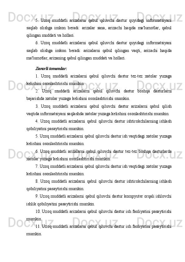 5.   Uzoq   muddatli   arizalarni   qabul   qiluvchi   dastur   quyidagi   informatsiyani
saqlab   olishga   imkon   beradi:   arizalar   sana,   arizachi   haqida   ma'lumotlar,   qabul
qilingan muddati va hollari.
6.   Uzoq   muddatli   arizalarni   qabul   qiluvchi   dastur   quyidagi   informatsiyani
saqlab   olishga   imkon   beradi:   arizalarni   qabul   qilingan   vaqti,   arizachi   haqida
ma'lumotlar, arizaning qabul qilingan muddati va hollari.
Zararli tomonlar:
1.   Uzoq   muddatli   arizalarni   qabul   qiluvchi   dastur   tez-tez   xatolar   yuzaga
kelishini osonlashtirishi mumkin.
2.   Uzoq   muddatli   arizalarni   qabul   qiluvchi   dastur   boshqa   dasturlarni
bajarishda xatolar yuzaga kelishini osonlashtirishi mumkin.
3.   Uzoq   muddatli   arizalarni   qabul   qiluvchi   dastur   arizalarni   qabul   qilish
vaqtida informatsiyani saqlashda xatolar yuzaga kelishini osonlashtirishi mumkin.
4.   Uzoq   muddatli   arizalarni   qabul   qiluvchi   dastur   ishtirokchilarning   ishlash
qobiliyatini pasaytirishi mumkin.
5. Uzoq muddatli arizalarni qabul qiluvchi dastur ish vaqtidagi xatolar yuzaga
kelishini osonlashtirishi mumkin.
6.  Uzoq   muddatli   arizalarni   qabul   qiluvchi   dastur   tez-tez   boshqa   dasturlarda
xatolar yuzaga kelishini osonlashtirishi mumkin.
7. Uzoq muddatli arizalarni qabul qiluvchi dastur ish vaqtidagi xatolar yuzaga
kelishini osonlashtirishi mumkin.
8.   Uzoq   muddatli   arizalarni   qabul   qiluvchi   dastur   ishtirokchilarning   ishlash
qobiliyatini pasaytirishi mumkin.
9. Uzoq muddatli arizalarni qabul qiluvchi dastur kompyuter orqali ishlovchi
ishlik qobiliyatini pasaytirishi mumkin.
10. Uzoq muddatli arizalarni qabul qiluvchi dastur ish faoliyatini pasaytirishi
mumkin.
11. Uzoq muddatli arizalarni qabul qiluvchi dastur ish faoliyatini pasaytirishi
mumkin. 