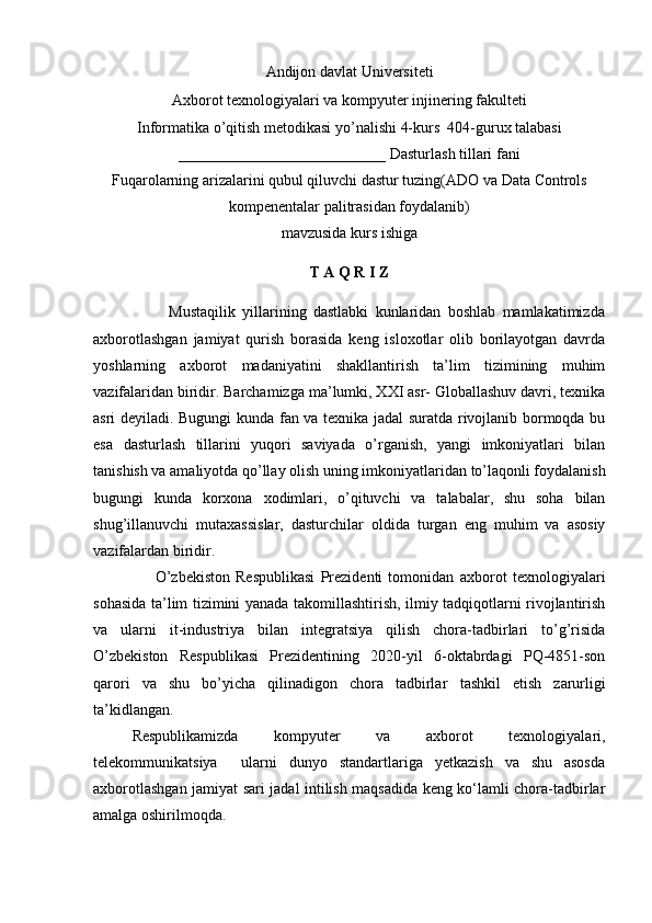 Andijon davlat Universiteti  
Axborot texnologiyalari va kompyuter injinering fakulteti  
Informatika o’qitish metodikasi yo’nalishi  4- kurs  404-gurux talabasi 
___________________________   Dasturlash tillari fani 
Fuqarolarning arizalarini qubul qiluvchi dastur tuzing(ADO va Data Controls
kompenentalar palitrasidan foydalanib)
mavzusida kurs ishiga
T А Q R I Z
                      Mustaqilik   yillarining   dastlabki   kunlaridan   boshlab   mamlakatimizda
axborotlashgan   jamiyat   qurish   borasida   keng   isloxotlar   olib   borilayotgan   davrda
yoshlarning   axborot   madaniyatini   shakllantirish   ta’lim   tizimining   muhim
vazifalaridan biridir. Barchamizga ma’lumki, XXI asr- Globallashuv davri, texnika
asri deyiladi. Bugungi kunda fan va texnika jadal suratda rivojlanib bormoqda bu
esa   d asturlash   tillarini   yuqori   saviyada   o’rganish,   yangi   imkoniyatlari   bilan
tanishish va amaliyotda qo’llay olish  uning imkoniyatlaridan to’laqonli foydalanish
bugungi   kunda   korxona   xodimlari,   o’qituvchi   va   talabalar,   shu   soha   bilan
shug’illanuvchi   mutaxassislar,   dasturchilar   oldida   turgan   eng   muhim   va   asosiy
vazifalardan biridir.
                      O’zbеkiston   Rеspublikasi   Prеzidеnti   tomonidan   axborot   texnologiyalari
sohasida ta’lim tizimini yanada takomillashtirish, ilmiy tadqiqotlarni rivojlantirish
va   ularni   it-industriya   bilan   integratsiya   qilish   chora-tadbirlari   to’g’risida
O’zbekiston   Respublikasi   Prezidentining   2020-yil   6-oktabrdagi   PQ-4851-son
qarori   va   shu   bo’yicha   qilinadigon   chora   tadbirlar   tashkil   etish   zarurligi
ta’kidlangan.
Rеspublikamizda   kompyutеr   va   axborot   tеxnologiyalari,
tеlеkommunikatsiya     ularni   dunyo   standartlariga   yetkazish   va   shu   asosda
axborotlashgan jamiyat sari jadal intilish maqsadida kеng ko‘lamli chora-tadbirlar
amalga oshirilmoqda.