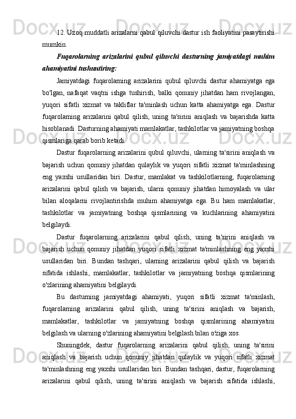 12. Uzoq muddatli arizalarni qabul qiluvchi dastur ish faoliyatini pasaytirishi
mumkin.
Fuqarolarning   arizalarini   qubul   qiluvchi   dasturning   jamiyatdagi   muhim
ahamiyatini tushuntiring:
Jamiyatdagi   fuqarolarning   arizalarini   qubul   qiluvchi   dastur   ahamiyatga   ega
bo'lgan,   nafaqat   vaqtni   ishga   tushirish,   balki   qonuniy   jihatdan   ham   rivojlangan,
yuqori   sifatli   xizmat   va   takliflar   ta'minlash   uchun   katta   ahamiyatga   ega.   Dastur
fuqarolarning   arizalarini   qabul   qilish,   uning   ta'sirini   aniqlash   va   bajarishda   katta
hisoblanadi. Dasturning ahamiyati mamlakatlar, tashkilotlar va jamiyatning boshqa
qismlariga qarab borib ketadi. 
Dastur   fuqarolarning  arizalarini   qubul  qiluvchi,  ularning  ta'sirini   aniqlash  va
bajarish   uchun   qonuniy   jihatdan   qulaylik   va   yuqori   sifatli   xizmat   ta'minlashning
eng   yaxshi   usullaridan   biri.   Dastur,   mamlakat   va   tashkilotlarning,   fuqarolarning
arizalarini   qabul   qilish   va   bajarish,   ularni   qonuniy   jihatdan   himoyalash   va   ular
bilan   aloqalarni   rivojlantirishda   muhim   ahamiyatga   ega.   Bu   ham   mamlakatlar,
tashkilotlar   va   jamiyatning   boshqa   qismlarining   va   kuchlarining   ahamiyatini
belgilaydi.
Dastur   fuqarolarning   arizalarini   qabul   qilish,   uning   ta'sirini   aniqlash   va
bajarish   uchun   qonuniy   jihatdan   yuqori   sifatli   xizmat   ta'minlashning   eng   yaxshi
usullaridan   biri.   Bundan   tashqari,   ularning   arizalarini   qabul   qilish   va   bajarish
sifatida   ishlashi,   mamlakatlar,   tashkilotlar   va   jamiyatning   boshqa   qismlarining
o'zlarining ahamiyatini belgilaydi.
Bu   dasturning   jamiyatdagi   ahamiyati,   yuqori   sifatli   xizmat   ta'minlash,
fuqarolarning   arizalarini   qabul   qilish,   uning   ta'sirini   aniqlash   va   bajarish,
mamlakatlar,   tashkilotlar   va   jamiyatning   boshqa   qismlarining   ahamiyatini
belgilash va ularning o'zlarining ahamiyatini belgilash bilan o'ziga xos.
Shuningdek,   dastur   fuqarolarning   arizalarini   qabul   qilish,   uning   ta'sirini
aniqlash   va   bajarish   uchun   qonuniy   jihatdan   qulaylik   va   yuqori   sifatli   xizmat
ta'minlashning eng yaxshi  usullaridan biri. Bundan tashqari, dastur, fuqarolarning
arizalarini   qabul   qilish,   uning   ta'sirini   aniqlash   va   bajarish   sifatida   ishlashi, 