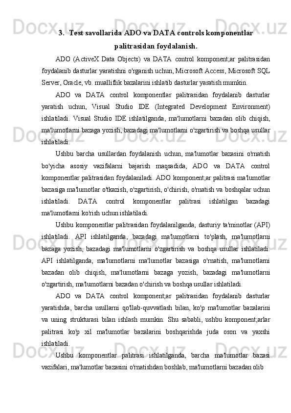 3. Test savollarida ADO va DATA controls komponentlar
palitrasidan foydalanish.
ADO   (ActiveX   Data   Objects)   va   DATA   control   komponent;ar   palitrasidan
foydalanib dasturlar yaratishni o'rganish uchun, Microsoft Access, Microsoft SQL
Server, Oracle, vb. mualliflik bazalarini ishlatib dasturlar yaratish mumkin. 
ADO   va   DATA   control   komponentlar   palitrasidan   foydalanib   dasturlar
yaratish   uchun,   Visual   Studio   IDE   (Integrated   Development   Environment)
ishlatiladi.   Visual   Studio   IDE   ishlatilganda,   ma'lumotlarni   bazadan   olib   chiqish,
ma'lumotlarni bazaga yozish, bazadagi ma'lumotlarni o'zgartirish va boshqa usullar
ishlatiladi. 
Ushbu   barcha   usullardan   foydalanish   uchun,   ma'lumotlar   bazasini   o'rnatish
bo'yicha   asosiy   vazifalarni   bajarish   maqsadida,   ADO   va   DATA   control
komponentlar palitrasidan foydalaniladi. ADO komponent;ar palitrasi ma'lumotlar
bazasiga ma'lumotlar o'tkazish, o'zgartirish, o'chirish, o'rnatish va boshqalar uchun
ishlatiladi.   DATA   control   komponentlar   palitrasi   ishlatilgan   bazadagi
ma'lumotlarni ko'rish uchun ishlatiladi. 
Ushbu komponentlar  palitrasidan foydalanilganda, dasturiy ta'minotlar  (API)
ishlatiladi.   API   ishlatilganda,   bazadagi   ma'lumotlarni   to'plash,   ma'lumotlarni
bazaga   yozish,   bazadagi   ma'lumotlarni   o'zgartirish   va   boshqa   usullar   ishlatiladi.
API   ishlatilganda,   ma'lumotlarni   ma'lumotlar   bazasiga   o'rnatish,   ma'lumotlarni
bazadan   olib   chiqish,   ma'lumotlarni   bazaga   yozish,   bazadagi   ma'lumotlarni
o'zgartirish, ma'lumotlarni bazadan o'chirish va boshqa usullar ishlatiladi.
ADO   va   DATA   control   komponent;ar   palitrasidan   foydalanib   dasturlar
yaratishda,   barcha   usullarni   qo'llab-quvvatlash   bilan,   ko'p   ma'lumotlar   bazalarini
va   uning   strukturasi   bilan   ishlash   mumkin.   Shu   sababli,   ushbu   komponent;arlar
palitrasi   ko'p   xil   ma'lumotlar   bazalarini   boshqarishda   juda   oson   va   yaxshi
ishlatiladi.
Ushbu   komponentlar   palitrasi   ishlatilganda,   barcha   ma'lumotlar   bazasi
vazifalari, ma'lumotlar bazasini o'rnatishdan boshlab, ma'lumotlarni bazadan olib