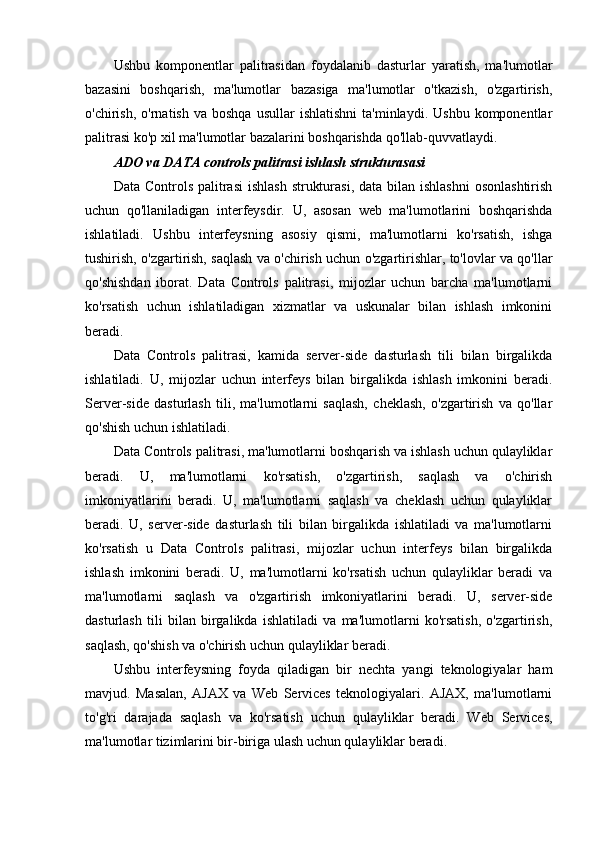 Ushbu   komponentlar   palitrasidan   foydalanib   dasturlar   yaratish,   ma'lumotlar
bazasini   boshqarish,   ma'lumotlar   bazasiga   ma'lumotlar   o'tkazish,   o'zgartirish,
o'chirish,  o'rnatish  va   boshqa  usullar  ishlatishni  ta'minlaydi.  Ushbu   komponentlar
palitrasi ko'p xil ma'lumotlar bazalarini boshqarishda qo'llab-quvvatlaydi.
ADO va DATA controls palitrasi ishlash strukturasasi
Data Controls palitrasi  ishlash  strukturasi,  data bilan ishlashni  osonlashtirish
uchun   qo'llaniladigan   interfeysdir.   U,   asosan   web   ma'lumotlarini   boshqarishda
ishlatiladi.   Ushbu   interfeysning   asosiy   qismi,   ma'lumotlarni   ko'rsatish,   ishga
tushirish, o'zgartirish, saqlash va o'chirish uchun o'zgartirishlar, to'lovlar va qo'llar
qo'shishdan   iborat.   Data   Controls   palitrasi,   mijozlar   uchun   barcha   ma'lumotlarni
ko'rsatish   uchun   ishlatiladigan   xizmatlar   va   uskunalar   bilan   ishlash   imkonini
beradi.
Data   Controls   palitrasi,   kamida   server-side   dasturlash   tili   bilan   birgalikda
ishlatiladi.   U,   mijozlar   uchun   interfeys   bilan   birgalikda   ishlash   imkonini   beradi.
Server-side   dasturlash   tili,   ma'lumotlarni   saqlash,   cheklash,   o'zgartirish   va   qo'llar
qo'shish uchun ishlatiladi. 
Data Controls palitrasi, ma'lumotlarni boshqarish va ishlash uchun qulayliklar
beradi.   U,   ma'lumotlarni   ko'rsatish,   o'zgartirish,   saqlash   va   o'chirish
imkoniyatlarini   beradi.   U,   ma'lumotlarni   saqlash   va   cheklash   uchun   qulayliklar
beradi.   U,   server-side   dasturlash   tili   bilan   birgalikda   ishlatiladi   va   ma'lumotlarni
ko'rsatish   u   Data   Controls   palitrasi,   mijozlar   uchun   interfeys   bilan   birgalikda
ishlash   imkonini   beradi.   U,   ma'lumotlarni   ko'rsatish   uchun   qulayliklar   beradi   va
ma'lumotlarni   saqlash   va   o'zgartirish   imkoniyatlarini   beradi.   U,   server-side
dasturlash   tili   bilan   birgalikda   ishlatiladi   va   ma'lumotlarni   ko'rsatish,   o'zgartirish,
saqlash, qo'shish va o'chirish uchun qulayliklar beradi.
Ushbu   interfeysning   foyda   qiladigan   bir   nechta   yangi   teknologiyalar   ham
mavjud.   Masalan,   AJAX   va   Web   Services   teknologiyalari.   AJAX,   ma'lumotlarni
to'g'ri   darajada   saqlash   va   ko'rsatish   uchun   qulayliklar   beradi.   Web   Services,
ma'lumotlar tizimlarini bir-biriga ulash uchun qulayliklar beradi.  