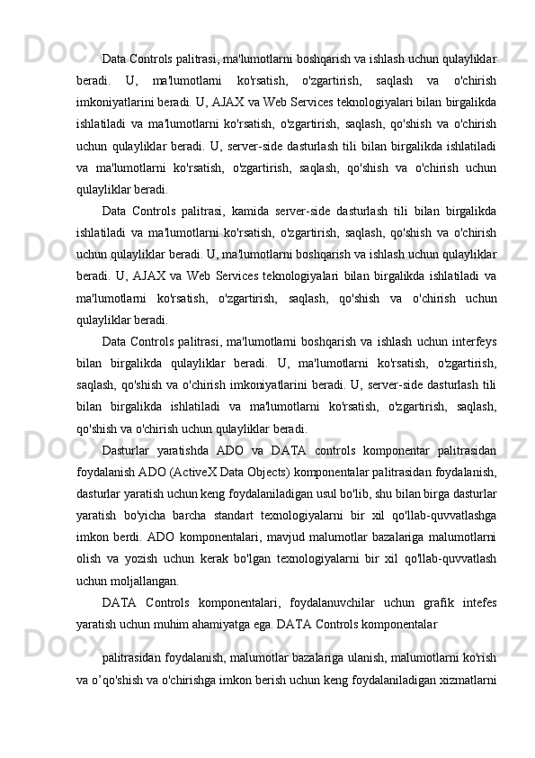 Data Controls palitrasi, ma'lumotlarni boshqarish va ishlash uchun qulayliklar
beradi.   U,   ma'lumotlarni   ko'rsatish,   o'zgartirish,   saqlash   va   o'chirish
imkoniyatlarini beradi. U, AJAX va Web Services teknologiyalari bilan birgalikda
ishlatiladi   va   ma'lumotlarni   ko'rsatish,   o'zgartirish,   saqlash,   qo'shish   va   o'chirish
uchun   qulayliklar   beradi.   U,   server-side   dasturlash   tili   bilan   birgalikda   ishlatiladi
va   ma'lumotlarni   ko'rsatish,   o'zgartirish,   saqlash,   qo'shish   va   o'chirish   uchun
qulayliklar beradi.
Data   Controls   palitrasi,   kamida   server-side   dasturlash   tili   bilan   birgalikda
ishlatiladi   va   ma'lumotlarni   ko'rsatish,   o'zgartirish,   saqlash,   qo'shish   va   o'chirish
uchun qulayliklar beradi. U, ma'lumotlarni boshqarish va ishlash uchun qulayliklar
beradi.   U,   AJAX   va   Web   Services   teknologiyalari   bilan   birgalikda   ishlatiladi   va
ma'lumotlarni   ko'rsatish,   o'zgartirish,   saqlash,   qo'shish   va   o'chirish   uchun
qulayliklar beradi.
Data   Controls   palitrasi,   ma'lumotlarni   boshqarish   va   ishlash   uchun   interfeys
bilan   birgalikda   qulayliklar   beradi.   U,   ma'lumotlarni   ko'rsatish,   o'zgartirish,
saqlash,   qo'shish  va  o'chirish  imkoniyatlarini   beradi.  U, server-side  dasturlash  tili
bilan   birgalikda   ishlatiladi   va   ma'lumotlarni   ko'rsatish,   o'zgartirish,   saqlash,
qo'shish va o'chirish uchun qulayliklar beradi.
Dasturlar   yaratishda   ADO   va   DATA   controls   komponentar   palitrasidan
foydalanish ADO (ActiveX Data Objects) komponentalar palitrasidan foydalanish,
dasturlar yaratish uchun keng foydalaniladigan usul bo'lib, shu bilan birga dasturlar
yaratish   bo'yicha   barcha   standart   texnologiyalarni   bir   xil   qo'llab-quvvatlashga
imkon   berdi.   ADO   komponentalari,   mavjud   malumotlar   bazalariga   malumotlarni
olish   va   yozish   uchun   kerak   bo'lgan   texnologiyalarni   bir   xil   qo'llab-quvvatlash
uchun moljallangan.
DATA   Controls   komponentalari,   foydalanuvchilar   uchun   grafik   intefes
yaratish uchun muhim ahamiyatga ega. DATA Controls komponentalar 
palitrasidan foydalanish, malumotlar bazalariga ulanish, malumotlarni ko'rish
va o’qo'shish va o'chirishga imkon berish uchun keng foydalaniladigan xizmatlarni