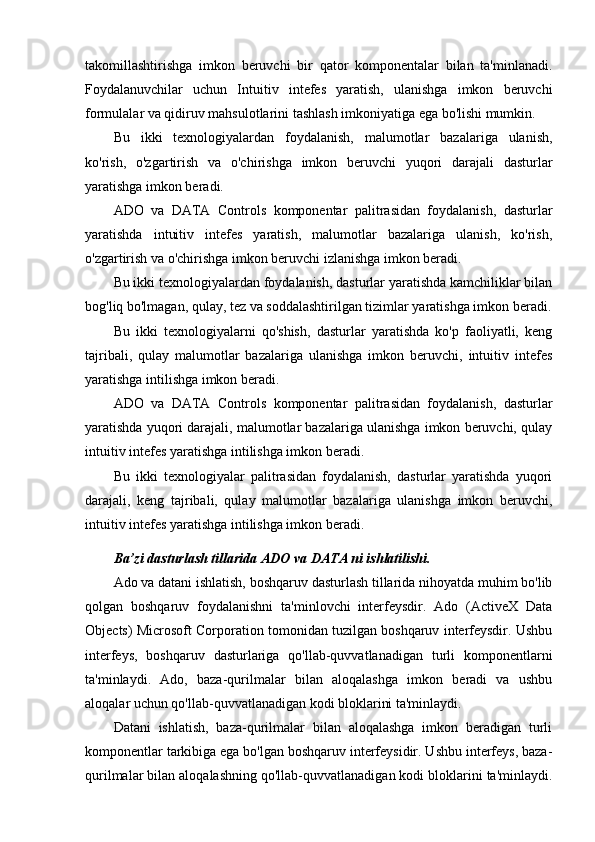 takomillashtirishga   imkon   beruvchi   bir   qator   komponentalar   bilan   ta'minlanadi.
Foydalanuvchilar   uchun   Intuitiv   intefes   yaratish,   ulanishga   imkon   beruvchi
formulalar va qidiruv mahsulotlarini tashlash imkoniyatiga ega bo'lishi mumkin.
Bu   ikki   texnologiyalardan   foydalanish,   malumotlar   bazalariga   ulanish,
ko'rish,   o'zgartirish   va   o'chirishga   imkon   beruvchi   yuqori   darajali   dasturlar
yaratishga imkon beradi.
ADO   va   DATA   Controls   komponentar   palitrasidan   foydalanish,   dasturlar
yaratishda   intuitiv   intefes   yaratish,   malumotlar   bazalariga   ulanish,   ko'rish,
o'zgartirish va o'chirishga imkon beruvchi izlanishga imkon beradi.
Bu ikki texnologiyalardan foydalanish, dasturlar yaratishda kamchiliklar bilan
bog'liq bo'lmagan, qulay, tez va soddalashtirilgan tizimlar yaratishga imkon beradi.
Bu   ikki   texnologiyalarni   qo'shish,   dasturlar   yaratishda   ko'p   faoliyatli,   keng
tajribali,   qulay   malumotlar   bazalariga   ulanishga   imkon   beruvchi,   intuitiv   intefes
yaratishga intilishga imkon beradi.
ADO   va   DATA   Controls   komponentar   palitrasidan   foydalanish,   dasturlar
yaratishda yuqori darajali, malumotlar bazalariga ulanishga imkon beruvchi, qulay
intuitiv intefes yaratishga intilishga imkon beradi.
Bu   ikki   texnologiyalar   palitrasidan   foydalanish,   dasturlar   yaratishda   yuqori
darajali,   keng   tajribali,   qulay   malumotlar   bazalariga   ulanishga   imkon   beruvchi,
intuitiv intefes yaratishga intilishga imkon beradi.
Ba’zi dasturlash tillarida ADO va DATA ni ishlatilishi.
Ado va datani ishlatish, boshqaruv dasturlash tillarida nihoyatda muhim bo'lib
qolgan   boshqaruv   foydalanishni   ta'minlovchi   interfeysdir.   Ado   (ActiveX   Data
Objects) Microsoft Corporation tomonidan tuzilgan boshqaruv interfeysdir. Ushbu
interfeys,   boshqaruv   dasturlariga   qo'llab-quvvatlanadigan   turli   komponentlarni
ta'minlaydi.   Ado,   baza-qurilmalar   bilan   aloqalashga   imkon   beradi   va   ushbu
aloqalar uchun qo'llab-quvvatlanadigan kodi bloklarini ta'minlaydi.
Datani   ishlatish,   baza-qurilmalar   bilan   aloqalashga   imkon   beradigan   turli
komponentlar tarkibiga ega bo'lgan boshqaruv interfeysidir. Ushbu interfeys, baza-
qurilmalar bilan aloqalashning qo'llab-quvvatlanadigan kodi bloklarini ta'minlaydi. 