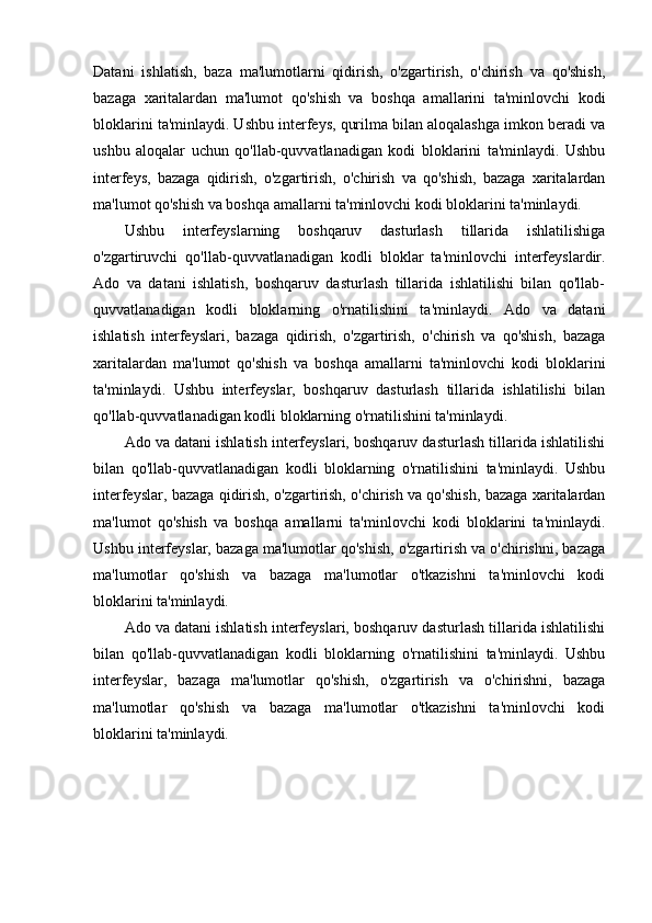 Datani   ishlatish,   baza   ma'lumotlarni   qidirish,   o'zgartirish,   o'chirish   va   qo'shish,
bazaga   xaritalardan   ma'lumot   qo'shish   va   boshqa   amallarini   ta'minlovchi   kodi
bloklarini ta'minlaydi. Ushbu interfeys, qurilma bilan aloqalashga imkon beradi va
ushbu   aloqalar   uchun   qo'llab-quvvatlanadigan   kodi   bloklarini   ta'minlaydi.   Ushbu
interfeys,   bazaga   qidirish,   o'zgartirish,   o'chirish   va   qo'shish,   bazaga   xaritalardan
ma'lumot qo'shish va boshqa amallarni ta'minlovchi kodi bloklarini ta'minlaydi.
Ushbu   interfeyslarning   boshqaruv   dasturlash   tillarida   ishlatilishiga
o'zgartiruvchi   qo'llab-quvvatlanadigan   kodli   bloklar   ta'minlovchi   interfeyslardir.
Ado   va   datani   ishlatish,   boshqaruv   dasturlash   tillarida   ishlatilishi   bilan   qo'llab-
quvvatlanadigan   kodli   bloklarning   o'rnatilishini   ta'minlaydi.   Ado   va   datani
ishlatish   interfeyslari,   bazaga   qidirish,   o'zgartirish,   o'chirish   va   qo'shish,   bazaga
xaritalardan   ma'lumot   qo'shish   va   boshqa   amallarni   ta'minlovchi   kodi   bloklarini
ta'minlaydi.   Ushbu   interfeyslar,   boshqaruv   dasturlash   tillarida   ishlatilishi   bilan
qo'llab-quvvatlanadigan kodli bloklarning o'rnatilishini ta'minlaydi.
Ado va datani ishlatish interfeyslari, boshqaruv dasturlash tillarida ishlatilishi
bilan   qo'llab-quvvatlanadigan   kodli   bloklarning   o'rnatilishini   ta'minlaydi.   Ushbu
interfeyslar, bazaga qidirish, o'zgartirish, o'chirish va qo'shish, bazaga xaritalardan
ma'lumot   qo'shish   va   boshqa   amallarni   ta'minlovchi   kodi   bloklarini   ta'minlaydi.
Ushbu interfeyslar, bazaga ma'lumotlar qo'shish, o'zgartirish va o'chirishni, bazaga
ma'lumotlar   qo'shish   va   bazaga   ma'lumotlar   o'tkazishni   ta'minlovchi   kodi
bloklarini ta'minlaydi.
Ado va datani ishlatish interfeyslari, boshqaruv dasturlash tillarida ishlatilishi
bilan   qo'llab-quvvatlanadigan   kodli   bloklarning   o'rnatilishini   ta'minlaydi.   Ushbu
interfeyslar,   bazaga   ma'lumotlar   qo'shish,   o'zgartirish   va   o'chirishni,   bazaga
ma'lumotlar   qo'shish   va   bazaga   ma'lumotlar   o'tkazishni   ta'minlovchi   kodi
bloklarini ta'minlaydi.