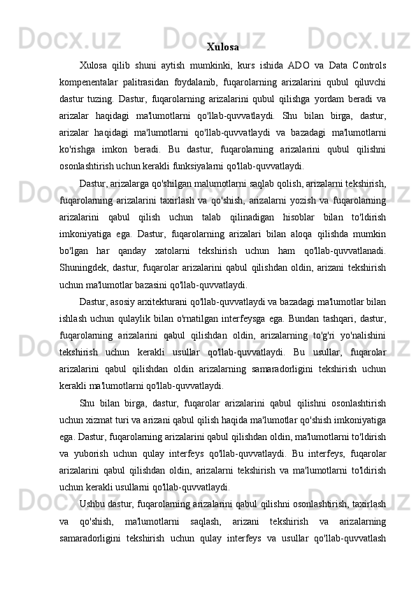 Xulosa
Xulosa   qilib   shuni   aytish   mumkinki,   kurs   ishida   ADO   va   Data   Controls
kompenentalar   palitrasidan   foydalanib,   fuqarolarning   arizalarini   qubul   qiluvchi
dastur   tuzing.   Dastur,   fuqarolarning   arizalarini   qubul   qilishga   yordam   beradi   va
arizalar   haqidagi   ma'lumotlarni   qo'llab-quvvatlaydi.   Shu   bilan   birga,   dastur,
arizalar   haqidagi   ma'lumotlarni   qo'llab-quvvatlaydi   va   bazadagi   ma'lumotlarni
ko'rishga   imkon   beradi.   Bu   dastur,   fuqarolarning   arizalarini   qubul   qilishni
osonlashtirish uchun kerakli funksiyalarni qo'llab-quvvatlaydi.
Dastur, arizalarga qo'shilgan malumotlarni saqlab qolish, arizalarni tekshirish,
fuqarolarning   arizalarini   taxirlash   va   qo'shish,   arizalarni   yozish   va   fuqarolarning
arizalarini   qabul   qilish   uchun   talab   qilinadigan   hisoblar   bilan   to'ldirish
imkoniyatiga   ega.   Dastur,   fuqarolarning   arizalari   bilan   aloqa   qilishda   mumkin
bo'lgan   har   qanday   xatolarni   tekshirish   uchun   ham   qo'llab-quvvatlanadi.
Shuningdek,   dastur,   fuqarolar   arizalarini   qabul   qilishdan   oldin,   arizani   tekshirish
uchun ma'lumotlar bazasini qo'llab-quvvatlaydi.
Dastur, asosiy arxitekturani qo'llab-quvvatlaydi va bazadagi ma'lumotlar bilan
ishlash   uchun   qulaylik   bilan   o'rnatilgan   interfeysga   ega.   Bundan   tashqari,   dastur,
fuqarolarning   arizalarini   qabul   qilishdan   oldin,   arizalarning   to'g'ri   yo'nalishini
tekshirish   uchun   kerakli   usullar   qo'llab-quvvatlaydi.   Bu   usullar,   fuqarolar
arizalarini   qabul   qilishdan   oldin   arizalarning   samaradorligini   tekshirish   uchun
kerakli ma'lumotlarni qo'llab-quvvatlaydi.
Shu   bilan   birga,   dastur,   fuqarolar   arizalarini   qabul   qilishni   osonlashtirish
uchun xizmat turi va arizani qabul qilish haqida ma'lumotlar qo'shish imkoniyatiga
ega. Dastur, fuqarolarning arizalarini qabul qilishdan oldin, ma'lumotlarni to'ldirish
va   yuborish   uchun   qulay   interfeys   qo'llab-quvvatlaydi.   Bu   interfeys,   fuqarolar
arizalarini   qabul   qilishdan   oldin,   arizalarni   tekshirish   va   ma'lumotlarni   to'ldirish
uchun kerakli usullarni qo'llab-quvvatlaydi.
Ushbu dastur, fuqarolarning arizalarini qabul qilishni osonlashtirish, taxirlash
va   qo'shish,   ma'lumotlarni   saqlash,   arizani   tekshirish   va   arizalarning
samaradorligini   tekshirish   uchun   qulay   interfeys   va   usullar   qo'llab-quvvatlash