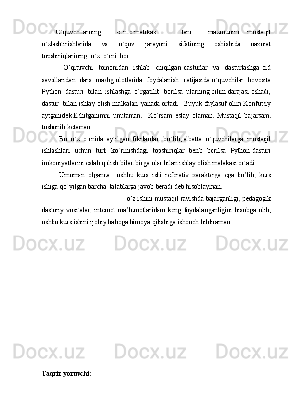 O`quvchilarning     «Informatika»       fani     mazmunini   mustaqil
o`zlashtirishlarida     va     o`quv     jarayoni     sifatining     oshishida     nazorat
topshiriqlarining  o`z  o`rni  bor.
                O’qituvchi     tomonidan     ishlab     chiqilgan   dasturlar     va     dasturlashga   oid
savollaridan   dars   mashg`ulotlarida   foydalanish   natijasida o`quvchilar   bevosita
Python  dasturi  bilan  ishlashga  o`rgatilib  borilsa  ularning bilim darajasi oshadi,
dastur   bilan ishlay olish malkalari yanada ortadi.   Buyuk faylasuf olim Konfutsiy
aytganidek,Eshitganimni   unutaman,     Ko`rsam   eslay   olaman,   Mustaqil   bajarsam,
tushunib ketaman. 
Bu  o`z  o`rnida  aytilgan  fikrlardan  bo`lib, albatta  o`quvchilarga  mustaqil
ishlashlari   uchun   turli   ko`rinishdagi   topshiriqlar   berib   borilsa   Python dasturi
imkoniyatlarini eslab qolish bilan birga ular bilan ishlay olish malakasi ortadi. 
Umumаn   оlgаndа     ushbu   kurs   ishi   rеfеrаtiv   xаrаktеrgа   egа   bo’lib,   kurs
ishigа qo’yilgаn bаrcha  tаlаblаrgа jаvоb bеrаdi dеb hisоblаymаn.
        ____________________ o’z ishini mustаqil rаvishdа bаjаrgаnligi, pedagogik
dasturiy   vositalar,   internet   ma’lumotlaridam   keng   foydalanganligini   hisobga   olib,
ushbu kurs ishini ijobiy bahoga himoya qilishiga ishonch bildiraman.
Taqriz yozuvchi:  __________________