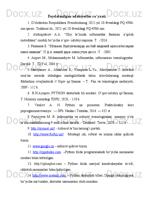 Foydalanilgan adabiyotlar ro’yxati.
1. O‘zbekiston Respublikasi  Prezidentining 2021-yil 10-fevraldagi PQ-4986-
son qarori. Toshkent sh., 2021-yil 10-fevraldagi PQ-4986-son 
2.   Abduqodirov   A.A.   “Oliy   ta’limda   informatika   fanlarini   o‘qitish
m е todikasi” moduli bo‘yicha o‘quv- uslubiy majmua. T.: -2016. 
3.   Рахимов   Б . “ Бўлажак   ўқитувчиларда   касбий   маданий   муносабатларни
шакл - ланиши ”.  П . ф . н .  илмий   дарж . олиш . учун   дисст .- Т .: -2005. 
4.   Aripov   M.,   Muhammadiyev   M.   Informatika,   informasion   texnologiyalar.
Darslik. T.: TDYuI, 2004 y. 
5. Mavlyanov  A.,  Abdalova  S.,  Yusupova  L.Yu.,  Mavlyanova  I.  Interfaol
usul-lar     asosida     otiladigan     mashgulotlarda     talim     oluvchilarning     mustaqil
fikrlashini   rivojlantirish   //   Oquv   qo`llanma.   –   T.:   Fan   va   texnologiya   nashriyoti,
2009.- 112 b. 
6.   R.H.Ayupov, PYTHON dasturlash tili asoslari. O‘quv-uslubiy qo‘llanma,
T.:Nizomiy nomidagi TDPU, 2020, - 118 b. 
7.   Vasilev   A.   N.   Python   na   primerax.   Prakticheskiy   kurs
poprogrammirovaniyu.  — SPb. Nauka i Texnika, 2016. — 432 st. 
8.   Fayziyeva   M.   R.   Informatika   va   axborot   texnologiyalari:   umumiy   o‘rta
ta’lim maktablarining 9-sinfi uchun darslik: -  Т oshkent:  Т asvir, 2020. – 112 b. 
9.  http://ziyonet.uz//  - Axborot ta’lim tarmog‘i portali. 
10.   http://www.Refuz.uz//     -Mustaqil   ish,   referat   va   yozma   ishlar   qidirish
tizimi. 
11.  www.google.uz  – axborot qidiruv tizimi. 
12.   http://cppstudio.com     –Python   tilida   programmalash   bo‘yicha   namunalar
izoxlari bilan keltirilgan. 
13.   http://cplusplus.com   –   Python   tilida   mavjud   konstruksiyalar   ta’rifi,
ishlatish namunalari bilan keltirilgan. 
14.  http://www.metanit.com   – Python dasturlash tillari, Django texnologiyasi
bo‘yicha ma’ruzalar, dasturlar namunasini olish mumkin 