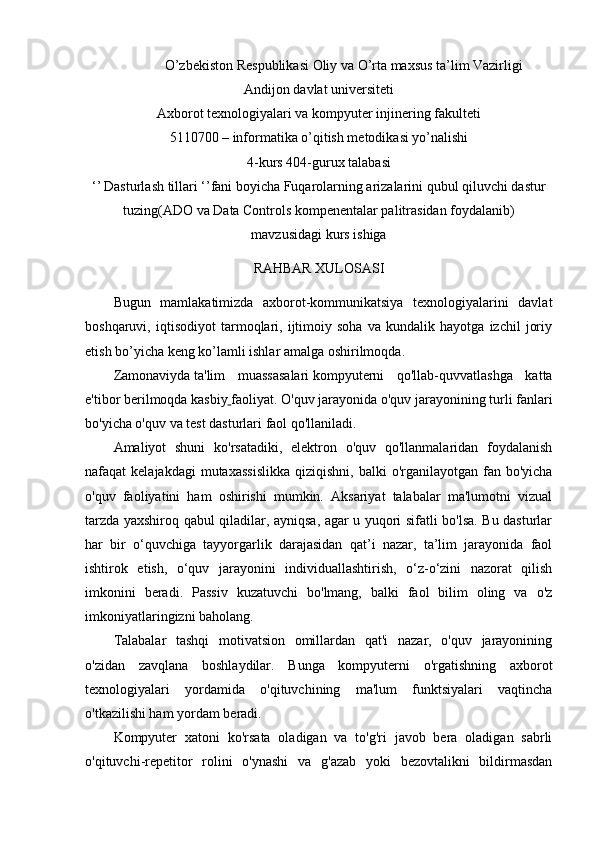 O’zbekiston Respublikasi Oliy va O’rta maxsus ta’lim Vazirligi
Andijon davlat universiteti
Axborot texnologiyalari va kompyuter injinering fakulteti
5110700 – informatika o’qitish metodikasi yo’nalishi 
4- kurs 404-gurux talabasi
‘’   Dasturlash tillari ‘’fani boyicha Fuqarolarning arizalarini qubul qiluvchi dastur
tuzing(ADO va Data Controls kompenentalar palitrasidan foydalanib)
mavzusidagi kurs ishiga
RAHBAR XULOSASI
Bugun   mamlakatimizda   axborot-kommunikatsiya   texnologiyalarini   davlat
boshqaruvi,   iqtisodiyot   tarmoqlari,   ijtimoiy   soha   va   kundalik   hayotga   izchil   joriy
etish bo’yicha keng ko’lamli ishlar amalga oshirilmoqda .
Zamonaviyda   ta'lim   muassasalari   kompyuterni   qo'llab-quvvatlashga   katta
e'tibor berilmoqda   kasbiy   faoliyat . O'quv jarayonida o'quv jarayonining turli fanlari
bo'yicha o'quv va test dasturlari faol qo'llaniladi.
Amaliyot   shuni   ko'rsatadiki,   elektron   o'quv   qo'llanmalaridan   foydalanish
nafaqat  kelajakdagi  mutaxassislikka  qiziqishni,  balki   o'rganilayotgan  fan bo'yicha
o'quv   faoliyatini   ham   oshirishi   mumkin.   Aksariyat   talabalar   ma'lumotni   vizual
tarzda yaxshiroq qabul qiladilar, ayniqsa, agar u yuqori sifatli bo'lsa. Bu dasturlar
har   bir   o‘quvchiga   tayyorgarlik   darajasidan   qat’i   nazar,   ta’lim   jarayonida   faol
ishtirok   etish,   o‘quv   jarayonini   individuallashtirish,   o‘z-o‘zini   nazorat   qilish
imkonini   beradi.   Passiv   kuzatuvchi   bo'lmang,   balki   faol   bilim   oling   va   o'z
imkoniyatlaringizni baholang. 
Talabalar   tashqi   motivatsion   omillardan   qat'i   nazar,   o'quv   jarayonining
o'zidan   zavqlana   boshlaydilar.   Bunga   kompyuterni   o'rgatishning   axborot
texnologiyalari   yordamida   o'qituvchining   ma'lum   funktsiyalari   vaqtincha
o'tkazilishi ham yordam beradi. 
Kompyuter   xatoni   ko'rsata   oladigan   va   to'g'ri   javob   bera   oladigan   sabrli
o'qituvchi-repetitor   rolini   o'ynashi   va   g'azab   yoki   bezovtalikni   bildirmasdan 