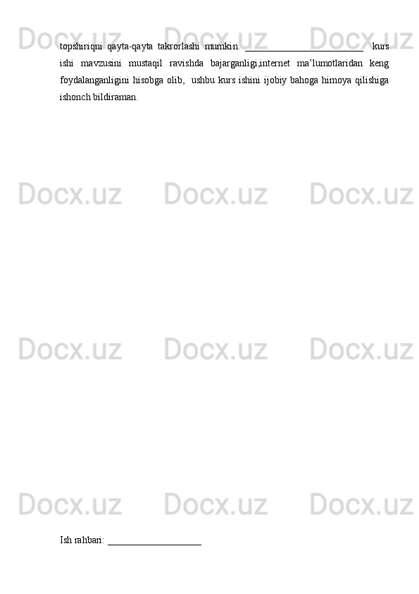 topshiriqni   qayta-qayta   takrorlashi   mumki n.   ________________________     kurs
ishi   mavzusini   mustaqil   ravishda   bajarganligi,internet   ma’lumotlaridan   keng
foydalanganligini  hisobga  olib,   ushbu kurs ishini  ijobiy bahoga himoya qilishiga
ishonch bildiraman.
Ish rahbari: ___________________ 