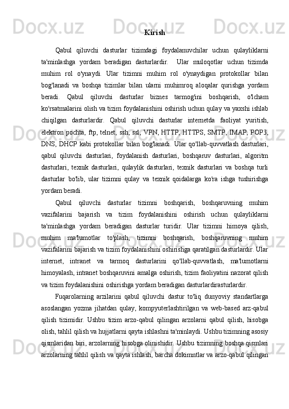 Kirish
Qabul   qiluvchi   dasturlar   tizimdagi   foydalanuvchilar   uchun   qulayliklarni
ta'minlashga   yordam   beradigan   dasturlardir.     Ular   muloqotlar   uchun   tizimda
muhim   rol   o'ynaydi.   Ular   tizimni   muhim   rol   o'ynaydigan   protokollar   bilan
bog'lanadi   va   boshqa   tizimlar   bilan   ularni   muhimroq   aloqalar   qurishga   yordam
beradi.   Qabul   qiluvchi   dasturlar   biznes   tarmog'ini   boshqarish,   o'lcham
ko'rsatmalarini olish va tizim foydalanishini oshirish uchun qulay va yaxshi ishlab
chiqilgan   dasturlardir.   Qabul   qiluvchi   dasturlar   internetda   faoliyat   yuritish,
elektron   pochta,   ftp,   telnet,   ssh,   ssl,   VPN,   HTTP,   HTTPS,   SMTP,   IMAP,   POP3,
DNS, DHCP kabi  protokollar  bilan bog'lanadi.  Ular  qo'llab-quvvatlash  dasturlari,
qabul   qiluvchi   dasturlari,   foydalanish   dasturlari,   boshqaruv   dasturlari,   algoritm
dasturlari,   texnik   dasturlari,   qulaylik   dasturlari,   texnik   dasturlari   va   boshqa   turli
dasturlar   bo'lib,   ular   tizimni   qulay   va   texnik   qoidalarga   ko'ra   ishga   tushirishga
yordam beradi.
Qabul   qiluvchi   dasturlar   tizimni   boshqarish,   boshqaruvning   muhim
vazifalarini   bajarish   va   tizim   foydalanishini   oshirish   uchun   qulayliklarni
ta'minlashga   yordam   beradigan   dasturlar   turidir.   Ular   tizimni   himoya   qilish,
muhim   ma'lumotlar   to'plash,   tizimni   boshqarish,   boshqaruvning   muhim
vazifalarini bajarish va tizim foydalanishini oshirishga qaratilgan dasturlardir. Ular
internet,   intranet   va   tarmoq   dasturlarini   qo'llab-quvvatlash,   ma'lumotlarni
himoyalash, intranet boshqaruvini amalga oshirish, tizim faoliyatini nazorat qilish
va tizim foydalanishini oshirishga yordam beradigan dasturlardirasturlardir.
Fuqarolarning   arzilarini   qabul   qiluvchi   dastur   to'liq   dunyoviy   standartlarga
asoslangan   yozma   jihatdan   qulay,   kompyuterlashtirilgan   va   web-based   arz-qabul
qilish   tizimidir.   Ushbu   tizim   arzo-qabul   qilingan   arzolarni   qabul   qilish,   hisobga
olish, tahlil qilish va hujjatlarni qayta ishlashni ta'minlaydi. Ushbu tizimning asosiy
qismlaridan biri, arzolarning hisobga olinishidir. Ushbu tizimning boshqa qismlari
arzolarning tahlil qilish va qayta ishlash, barcha dokimntlar va arzo-qabul qilingan 