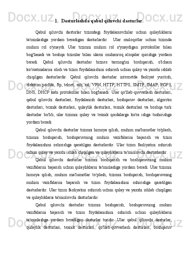 1. Dasturlashda qabul qiluvchi dasturlar.
Qabul   qiluvchi   dasturlar   tizimdagi   foydalanuvchilar   uchun   qulayliklarni
ta'minlashga   yordam   beradigan   dasturlardir.     Ular   muloqotlar   uchun   tizimda
muhim   rol   o'ynaydi.   Ular   tizimni   muhim   rol   o'ynaydigan   protokollar   bilan
bog'lanadi   va   boshqa   tizimlar   bilan   ularni   muhimroq   aloqalar   qurishga   yordam
beradi.   Qabul   qiluvchi   dasturlar   biznes   tarmog'ini   boshqarish,   o'lcham
ko'rsatmalarini olish va tizim foydalanishini oshirish uchun qulay va yaxshi ishlab
chiqilgan   dasturlardir.   Qabul   qiluvchi   dasturlar   internetda   faoliyat   yuritish,
elektron   pochta,   ftp,   telnet,   ssh,   ssl,   VPN,   HTTP,   HTTPS,   SMTP,   IMAP,   POP3,
DNS, DHCP kabi  protokollar  bilan bog'lanadi.  Ular  qo'llab-quvvatlash  dasturlari,
qabul   qiluvchi   dasturlari,   foydalanish   dasturlari,   boshqaruv   dasturlari,   algoritm
dasturlari,   texnik   dasturlari,   qulaylik   dasturlari,   texnik   dasturlari   va   boshqa   turli
dasturlar   bo'lib,   ular   tizimni   qulay   va   texnik   qoidalarga   ko'ra   ishga   tushirishga
yordam beradi.
Qabul   qiluvchi   dasturlar   tizimni   himoya   qilish,   muhim   ma'lumotlar   to'plash,
tizimni   boshqarish,   boshqaruvning   muhim   vazifalarini   bajarish   va   tizim
foydalanishini   oshirishga   qaratilgan   dasturlardir.   Ular   tizim   faoliyatini   oshirish
uchun qulay va yaxshi ishlab chiqilgan va qulayliklarni ta'minlovchi dasturlardir.
Qabul   qiluvchi   dasturlar   tizimni   boshqarish   va   boshqaruvning   muhim
vazifalarini bajarish uchun qulayliklarni ta'minlashga yordam beradi. Ular tizimni
himoya   qilish,   muhim   ma'lumotlar   to'plash,   tizimni   boshqarish,   boshqaruvning
muhim   vazifalarini   bajarish   va   tizim   foydalanishini   oshirishga   qaratilgan
dasturlardir. Ular tizim faoliyatini oshirish uchun qulay va yaxshi ishlab chiqilgan
va qulayliklarni ta'minlovchi dasturlardir.
Qabul   qiluvchi   dasturlar   tizimni   boshqarish,   boshqaruvning   muhim
vazifalarini   bajarish   va   tizim   foydalanishini   oshirish   uchun   qulayliklarni
ta'minlashga   yordam   beradigan   dasturlar   turidir.   Ular   qabul   qiluvchi   dasturlar,
qulaylik   dasturlari,   texnik   dasturlari,   qo'llab-quvvatlash   dasturlari,   boshqaruv 