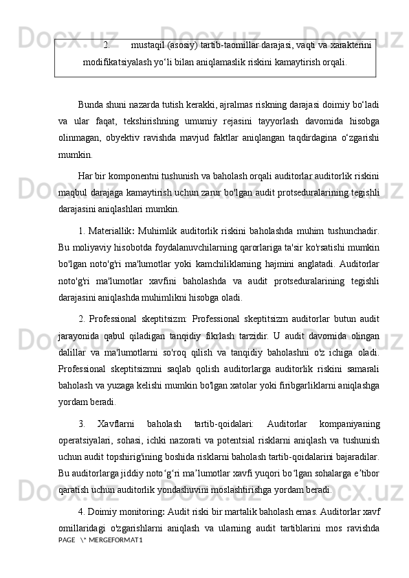 2. mustaqil (asosiy) tartib-taomillar darajasi, vaqti va xarakterini
modifikatsiyalash yo‘li bilan aniqlamaslik riskini kamaytirish orqali.
Bunda shuni nazarda tutish kerakki, ajralmas riskning darajasi doimiy bo‘ladi
va   ular   faqat,   tekshirishning   umumiy   rejasini   tayyorlash   davomida   hisobga
olinmagan,   obyektiv   ravishda   mavjud   faktlar   aniqlangan   taqdirdagina   o‘zgarishi
mumkin.
Har bir komponentni tushunish va baholash orqali auditorlar auditorlik riskini
maqbul darajaga kamaytirish uchun zarur bo'lgan audit protseduralarining tegishli
darajasini aniqlashlari mumkin.
1.   Materiallik :   Muhimlik   auditorlik   riskini   baholashda   muhim   tushunchadir.
Bu moliyaviy hisobotda foydalanuvchilarning qarorlariga ta'sir ko'rsatishi mumkin
bo'lgan   noto'g'ri   ma'lumotlar   yoki   kamchiliklarning   hajmini   anglatadi.   Auditorlar
noto'g'ri   ma'lumotlar   xavfini   baholashda   va   audit   protseduralarining   tegishli
darajasini aniqlashda muhimlikni hisobga oladi.
2.   Professional   skeptitsizm:   Professional   skeptitsizm   auditorlar   butun   audit
jarayonida   qabul   qiladigan   tanqidiy   fikrlash   tarzidir.   U   audit   davomida   olingan
dalillar   va   ma'lumotlarni   so'roq   qilish   va   tanqidiy   baholashni   o'z   ichiga   oladi.
Professional   skeptitsizmni   saqlab   qolish   auditorlarga   auditorlik   riskini   samarali
baholash va yuzaga kelishi mumkin bo'lgan xatolar yoki firibgarliklarni aniqlashga
yordam beradi.
3.   Xavflarni   baholash   tartib-qoidalari:   Auditorlar   kompaniyaning
operatsiyalari,   sohasi,   ichki   nazorati   va   potentsial   risklarni   aniqlash   va   tushunish
uchun audit topshirig'ining boshida risklarni baholash tartib-qoidalarini bajaradilar.
Bu auditorlarga jiddiy noto g ri ma lumotlar xavfi yuqori bo lgan sohalarga e tiborʻ ʻ ʼ ʻ ʼ
qaratish uchun auditorlik yondashuvini moslashtirishga yordam beradi.
4. Doimiy monitoring :  Audit riski bir martalik baholash emas. Auditorlar xavf
omillaridagi   o'zgarishlarni   aniqlash   va   ularning   audit   tartiblarini   mos   ravishda
PAGE   \* MERGEFORMAT1 