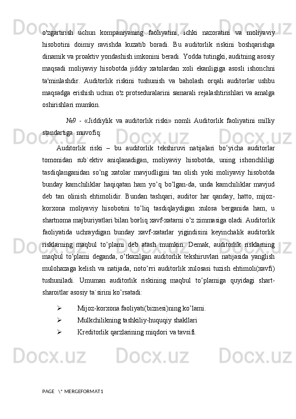 o'zgartirish   uchun   kompaniyaning   faoliyatini,   ichki   nazoratini   va   moliyaviy
hisobotini   doimiy   ravishda   kuzatib   boradi.   Bu   auditorlik   riskini   boshqarishga
dinamik va proaktiv yondashish imkonini beradi. Yodda tutingki, auditning asosiy
maqsadi   moliyaviy   hisobotda   jiddiy   xatolardan   xoli   ekanligiga   asosli   ishonchni
ta'minlashdir.   Auditorlik   riskini   tushunish   va   baholash   orqali   auditorlar   ushbu
maqsadga erishish uchun o'z protseduralarini samarali  rejalashtirishlari va amalga
oshirishlari mumkin.
      №9   -   «Jiddiylik   va   auditorlik   riski»   nomli   Auditorlik   faoliyatini   milliy
standartiga  muvofiq:
Auditorlik   riski   –   bu   auditorlik   tekshiruvi   natijalari   bo’yicha   auditorlar
tomonidan   sub`ektiv   aniqlanadigan,   moliyaviy   hisobotda,   uning   ishonchliligi
tasdiqlanganidan   so’ng   xatolar   mavjudligini   tan   olish   yoki   moliyaviy   hisobotda
bunday   kamchiliklar   haqiqatan   ham   yo’q   bo’lgan-da,   unda   kamchiliklar   mavjud
deb   tan   olinish   ehtimolidir.   Bundan   tashqari,   auditor   har   qanday,   hatto,   mijoz-
korxona   moliyaviy   hisobotini   to’liq   tasdiqlaydigan   xulosa   berganida   ham,   u
shartnoma majburiyatlari bilan bo ғ liq xavf-xatarni o’z zimmasiga oladi. Auditorlik
faoliyatida   uchraydigan   bunday   xavf-xatarlar   yigindisini   keyinchalik   auditorlik
risklarning   maqbul   to’plami   deb   atash   mumkin.   Demak,   auditorlik   risklarning
maqbul   to’plami   deganda,   o’tkazilgan   auditorlik   tekshiruvlari   natijasida   yanglish
mulohazaga   kelish   va   natijada,   noto’ ғ ri   auditorlik   xulosasi   tuzish   ehtimoli(xavfi)
tushuniladi.   Umuman   auditorlik   riskining   maqbul   to’plamiga   quyidagi   shart-
sharoitlar asosiy ta`sirini ko’rsatadi:
 Mijoz-korxona faoliyati(biznesi)ning ko’lami.
 Mulkchilikning tashkiliy-huquqiy shakllari
 Kreditorlik qarzlarining miqdori va tavsifi.
PAGE   \* MERGEFORMAT1 