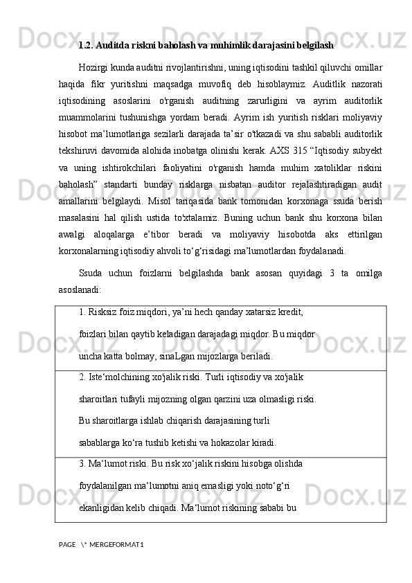 1.2. Auditda riskni baholash va muhimlik darajasini belgilash
Hozirgi kunda auditni rivojlantirishni, uning iqtisodini tashkil qiluvchi omillar
haqida   fikr   yuritishni   maqsadga   muvofiq   deb   hisoblaymiz.   Auditlik   nazorati
iqtisodining   asoslarini   o'rganish   auditning   zarurligini   va   ayrim   auditorlik
muammolarini   tushunishga   yordam   beradi.   Ayrim   ish   yuritish   risklari   moliyaviy
hisobot ma’lumotlariga sezilarli  darajada ta’sir o'tkazadi va shu sababli auditorlik
tekshiruvi davomida alohida inobatga olinishi kerak. AXS 315 “Iqtisodiy subyekt
va   uning   ishtirokchilari   faoliyatini   o'rganish   hamda   muhim   xatoliklar   riskini
baholash”   standarti   bunday   risklarga   nisbatan   auditor   rejalashtiradigan   audit
amallarini   belgilaydi.   Misol   tariqasida   bank   tomonidan   korxonaga   ssuda   berish
masalasini   hal   qilish   ustida   to'xtalamiz.   Buning   uchun   bank   shu   korxona   bilan
awalgi   aloqalarga   e’tibor   beradi   va   moliyaviy   hisobotda   aks   ettirilgan
korxonalarning iqtisodiy ahvoli to‘g‘risidagi ma’lumotlardan foydalanadi.
Ssuda   uchun   foizlarni   belgilashda   bank   asosan   quyidagi   3   ta   omilga
asoslanadi:
1. Risksiz foiz miqdori, ya’ni hech qanday xatarsiz kredit,
foizlari bilan qaytib keladigan darajadagi miqdor. Bu miqdor
uncha katta bolmay, sinaLgan mijozlarga beriladi.
2. Iste‘molchining xo'jalik riski. Turli iqtisodiy va xo'jalik
sharoitlari tufayli mijozning olgan qarzini uza olmasligi riski.
Bu sharoitlarga ishlab chiqarish darajasining turli
sabablarga ko‘ra tushib ketishi va hokazolar kiradi.
3. Ma‘lumot riski. Bu risk xo‘jalik riskini hisobga olishda
foydalanilgan ma‘lumotni aniq emasligi yoki noto‘g‘ri
ekanligidan kelib chiqadi. Ma‘lumot riskining sababi bu
PAGE   \* MERGEFORMAT1 