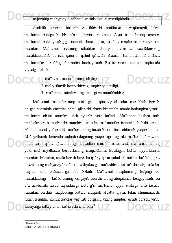 mijozning moliyaviy hisobotini xatodan xolis emasligidadir.
Auditlik   nazorati   birinchi   va   ikkinchi   omillarga   ta‘sirqilmaydi,   lekin
ma’lumot   riskiga   kuchli   ta’sir   o'tkazishi   mumkin.   Agar   bank   boshqaruvchisi
ma’lumot   riski   yo'qligiga   ishonch   hosil   qilsa,   u   foiz   miqdorini   kamaytirishi
mumkin.   Ma‘lumot   riskining   sabablari.   Jamiyat   tizimi   va   vazifalarining
murakkablashib   borishi   qarorlar   qabul   qiluvchi   shaxslar   tomonidan   ishonchsiz
ma’lumotlar   berishligi   ehtimolini   kuchaytiradi.   Bu   bir   necha   sabablar   oqibatida
vujudga   keladi : 
1. ma‘lumot manbalarining olisligi, 
2. mol yetkazib beruvchining istagini yuqoriligi,
3.  ma‘lumot  miqdorining ko'pligi va murakkabligi.
Ma‘lumot   manbalarining   olishligi   -   iqtisodiy   aloqalar   murakkab   tizimli
bolgan  sharoitda  qarorlar  qabul  qiluvchi  shaxs  birlamchi   manbalardangina  yetarli
ma’lumot   olishi   mumkin,   deb   oylashi   xato   bo'ladi.   Ma’lumot   boshqa   turli
manbalardan ham  olinishi  mumkin, lekin bu ma’lumotlar ishonchli  bolishi  kerak.
Albatta, bunday sharoitda ma‘lumotning buzib ko'rsatilishi ehtimoli yuqori boladi.
Mol   yetkazib   beruvchi   xohish-istagining   yuqoriligi     agarda   ma’lumot   beruvchi
bilan   qaror   qabul   qiluvchining   maqsadlari   mos   bolmasa,   unda   ma’lumot   noaniq
yoki   mol   myetkazib   beruvchining   maqsadlarini   ko'zlagan   holda   tayyorlanishi
mumkin. Masalan, ssuda berish boyicha ijobiy qaror qabul qilinishini ko'zlab, qarz
oluvchining moliyaviy hisoboti o‘z foydasiga moslashtirib keltirilishi natijasida bir
mqator   xato   xulosalarga   olib   keladi.   Ma‘lumot   miqdorining   ko'pligi   va
murakkabligi   -     tashkilotning   kengayib   borishi   uning   aloqalarini   kengaytiradi,   bu
o‘z   navbatida   hisob   hujjatlariga   noto‘g‘ri   ma’lumot   qayd   etishiga   olib   kelishi
mumkin.   Kichik   miqdordagi   xatoni   aniqlash   albatta   qiyin,   lekin   shuninazarda
tutish   kerakki,   kichik   xatolar   yig‘ilib   borgach,   uning   miqdori   oshib   boradi,   ya‘ni
faoliyatga salbiy ta’sir ko'rsatishi mumkin. 1
1
  Ilhamov Sh. 
PAGE   \* MERGEFORMAT1 