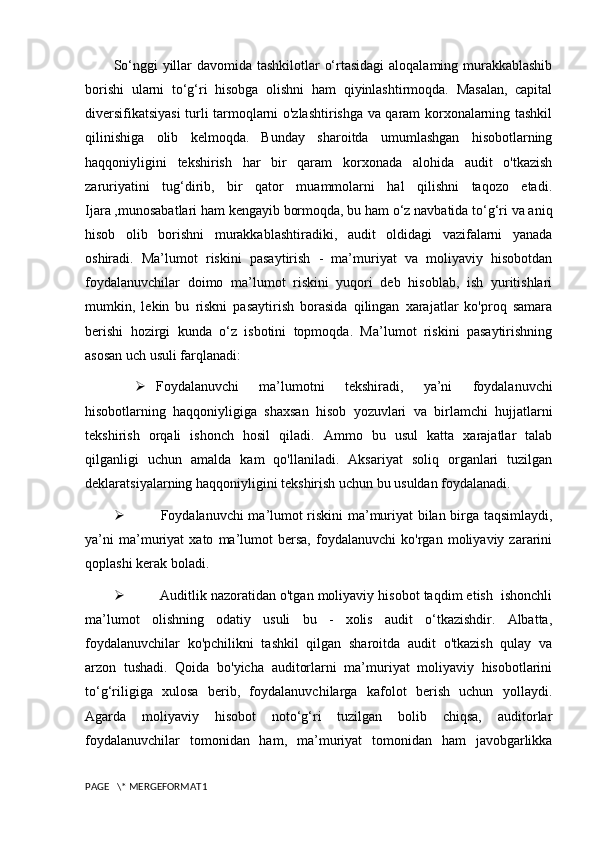 So‘nggi  yillar davomida tashkilotlar o‘rtasidagi  aloqalaming murakkablashib
borishi   ularni   to‘g‘ri   hisobga   olishni   ham   qiyinlashtirmoqda.   Masalan,   capital
diversifikatsiyasi turli tarmoqlarni o'zlashtirishga va qaram korxonalarning tashkil
qilinishiga   olib   kelmoqda.   Bunday   sharoitda   umumlashgan   hisobotlarning
haqqoniyligini   tekshirish   har   bir   qaram   korxonada   alohida   audit   o'tkazish
zaruriyatini   tug‘dirib,   bir   qator   muammolarni   hal   qilishni   taqozo   etadi.
Ijara ,munosabatlari ham kengayib bormoqda, bu ham o‘z navbatida to‘g‘ri va aniq
hisob   olib   borishni   murakkablashtiradiki,   audit   oldidagi   vazifalarni   yanada
oshiradi.   Ma’lumot   riskini   pasaytirish   -   ma’muriyat   va   moliyaviy   hisobotdan
foydalanuvchilar   doimo   ma’lumot   riskini   yuqori   deb   hisoblab,   ish   yuritishlari
mumkin,   lekin   bu   riskni   pasaytirish   borasida   qilingan   xarajatlar   ko'proq   samara
berishi   hozirgi   kunda   o‘z   isbotini   topmoqda.   Ma’lumot   riskini   pasaytirishning
asosan uch usuli farqlanadi:
 Foydalanuvchi   ma’lumotni   tekshiradi,   ya’ni   foydalanuvchi
hisobotlarning   haqqoniyligiga   shaxsan   hisob   yozuvlari   va   birlamchi   hujjatlarni
tekshirish   orqali   ishonch   hosil   qiladi.   Ammo   bu   usul   katta   xarajatlar   talab
qilganligi   uchun   amalda   kam   qo'llaniladi.   Aksariyat   soliq   organlari   tuzilgan
deklaratsiyalarning haqqoniyligini tekshirish uchun bu usuldan foydalanadi.
   Foydalanuvchi ma’lumot riskini ma’muriyat bilan birga taqsimlaydi,
ya’ni   ma’muriyat   xato   ma’lumot   bersa,   foydalanuvchi   ko'rgan   moliyaviy   zararini
qoplashi kerak boladi.
  Auditlik nazoratidan o'tgan moliyaviy hisobot taqdim etish  ishonchli
ma’lumot   olishning   odatiy   usuli   bu   -   xolis   audit   o‘tkazishdir.   Albatta,
foydalanuvchilar   ko'pchilikni   tashkil   qilgan   sharoitda   audit   o'tkazish   qulay   va
arzon   tushadi.   Qoida   bo'yicha   auditorlarni   ma’muriyat   moliyaviy   hisobotlarini
to‘g‘riligiga   xulosa   berib,   foydalanuvchilarga   kafolot   berish   uchun   yollaydi.
Agarda   moliyaviy   hisobot   noto‘g‘ri   tuzilgan   bolib   chiqsa,   auditorlar
foydalanuvchilar   tomonidan   ham,   ma’muriyat   tomonidan   ham   javobgarlikka
PAGE   \* MERGEFORMAT1 