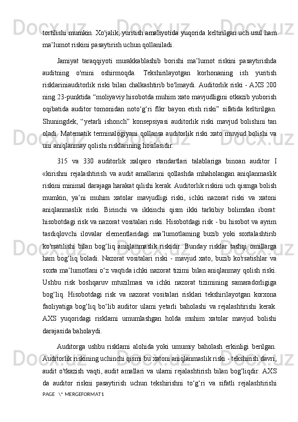 tortilishi mumkin. Xo'jalik, yuritish amaliyotida yuqorida keltirilgan uch usul ham
ma’lumot riskini pasaytirish uchun qollaniladi.
Jamiyat   taraqqiyoti   murakkablashib   borishi   ma’lumot   riskini   pasaytirishda
auditning   o'rnini   oshirmoqda.   Tekshirilayotgan   korhonaning   ish   yuritish
risklarini auditorlik riski bilan chalkashtirib bo'lmaydi. Auditorlik riski - AXS 200
ning 23-punktida “moliyaviy hisobotda muhim xato mavjudligini otkazib yuborish
oqibatida   auditor   tomonidan   noto‘g‘ri   flkr   bayon   etish   riski”   sifatida   keltirilgan.
Shuningdek,   “yetarli   ishonch”   konsepsiyasi   auditorlik   riski   mavjud   bolishini   tan
oladi. Matematik terminalogiyani qollansa auditorlik riski  xato muvjud bolishi va
uni aniqlanmay qolishi risklarining hosilasidir.
315   va   330   auditorlik   xalqaro   standartlari   talablariga   binoan   auditor   I
«kirishni   rejalashtirish   va   audit   amallarini   qollashda   mhaholangan   aniqlanmaslik
riskini minimal darajaga harakat qilishi kerak. Auditorlik riskini uch qismga bolish
mumkin,   ya’ni   muhim   xatolar   mavjudligi   riski,   ichki   nazorat   riski   va   xatoni
aniqlanmaslik   riski.   Birinchi   va   ikkinchi   qism   ikki   tarkibiy   bolimdan   iborat:
hisobotdagi risk va nazorat vositalari riski. Hisobotdagi risk - bu hisobot va ayrim
tasdiqlovchi   ilovalar   elementlaridagi   ma’lumotlaming   buzib   yoki   soxtalashtirib
ko'rsatilishi   bilan   bog‘liq   aniqlanmaslik   riskidir.   Bunday   risklar   tashqi   omillarga
ham   bog‘liq   boladi.   Nazorat   vositalari   riski   -   mavjud   xato,   buzib   ko'rsatishlar   va
soxta ma’lumotlani o‘z vaqtida ichki nazorat tizimi bilan aniqlanmay qolish riski.
Ushbu   risk   boshqaruv   mtuzilmasi   va   ichki   nazorat   tizimining   samaradorligiga
bog‘liq.   Hisobotdagi   risk   va   nazorat   vositalari   risklari   tekshirilayotgan   korxona
faoliyatiga   bog‘liq   bo‘lib   auditor   ulami   yetarli   baholashi   va   rejalashtirishi   kerak.
AXS   yuqoridagi   risklami   umumlashgan   holda   muhim   xatolar   mavjud   bolishi
darajasida baholaydi. 
Auditorga   ushbu   risklami   alohida   yoki   umumiy   baholash   erkinligi   berilgan.
Auditorlik riskining uchinchi qismi bu xatoni aniqlanmaslik riski - tekshirish davri,
audit   o'tkazish   vaqti,   audit   amallari   va   ularni   rejalashtirish   bilan   bog‘liqdir.   AXS
da   auditor   riskni   pasaytirish   uchun   tekshirishni   to‘g‘ri   va   sifatli   rejalashtirishi
PAGE   \* MERGEFORMAT1 