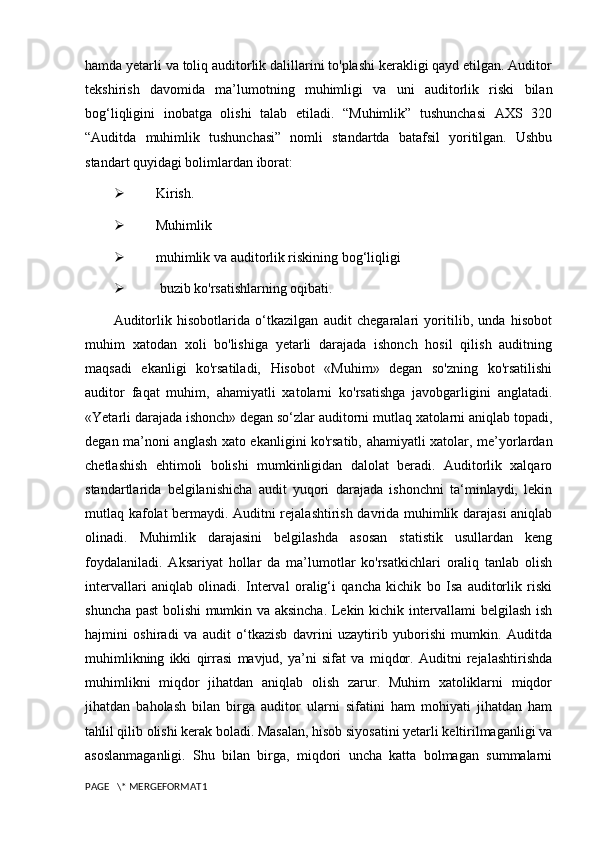 hamda yetarli va toliq auditorlik dalillarini to'plashi kerakligi qayd etilgan. Auditor
tekshirish   davomida   ma’lumotning   muhimligi   va   uni   auditorlik   riski   bilan
bog‘liqligini   inobatga   olishi   talab   etiladi.   “Muhimlik”   tushunchasi   AXS   320
“Auditda   muhimlik   tushunchasi”   nomli   standartda   batafsil   yoritilgan.   Ushbu
standart quyidagi bolimlardan iborat:
 Kirish.
 Muhimlik
 muhimlik va auditorlik riskining bog‘liqligi
  buzib ko'rsatishlarning oqibati.
Auditorlik   hisobotlarida   o‘tkazilgan   audit   chegaralari   yoritilib,   unda   hisobot
muhim   xatodan   xoli   bo'lishiga   yetarli   darajada   ishonch   hosil   qilish   auditning
maqsadi   ekanligi   ko'rsatiladi,   Hisobot   «Muhim»   degan   so'zning   ko'rsatilishi
auditor   faqat   muhim,   ahamiyatli   xatolarni   ko'rsatishga   javobgarligini   anglatadi.
«Yetarli darajada ishonch» degan so‘zlar auditorni mutlaq xatolarni aniqlab topadi,
degan ma’noni anglash xato ekanligini ko'rsatib, ahamiyatli xatolar, me’yorlardan
chetlashish   ehtimoli   bolishi   mumkinligidan   dalolat   beradi.   Auditorlik   xalqaro
standartlarida   belgilanishicha   audit   yuqori   darajada   ishonchni   ta‘minlaydi,   lekin
mutlaq kafolat bermaydi. Auditni rejalashtirish davrida muhimlik darajasi aniqlab
olinadi.   Muhimlik   darajasini   belgilashda   asosan   statistik   usullardan   keng
foydalaniladi.   Aksariyat   hollar   da   ma’lumotlar   ko'rsatkichlari   oraliq   tanlab   olish
intervallari   aniqlab   olinadi.   Interval   oralig‘i   qancha   kichik   bo   Isa   auditorlik   riski
shuncha past bolishi mumkin va aksincha. Lekin kichik intervallami belgilash ish
hajmini   oshiradi   va   audit   o‘tkazisb   davrini   uzaytirib   yuborishi   mumkin.   Auditda
muhimlikning   ikki   qirrasi   mavjud,   ya’ni   sifat   va   miqdor.   Auditni   rejalashtirishda
muhimlikni   miqdor   jihatdan   aniqlab   olish   zarur.   Muhim   xatoliklarni   miqdor
jihatdan   baholash   bilan   birga   auditor   ularni   sifatini   ham   mohiyati   jihatdan   ham
tahlil qilib olishi kerak boladi. Masalan, hisob siyosatini yetarli keltirilmaganligi va
asoslanmaganligi.   Shu   bilan   birga,   miqdori   uncha   katta   bolmagan   summalarni
PAGE   \* MERGEFORMAT1 