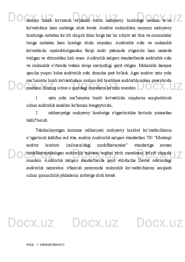 doimiy   buzib   ko'rsatish   to'planib   borib   moliyaviy   hisobotga   muhim   ta‘sir
ko'rsatishini   ham   inobatga   olish   kerak.   Auditor   muhimlikni   umumiy   moliyaviy
hisobotga nisbatan ko‘rib chiqish bilan birga har bir schyot sal’dosi va muomilalar
turiga   nisbatan   ham   hisobga   olishi   mumkin.   Auditorlik   riski   va   muhimlik
ko'rsatkichi   rejalashtirilgandan   farqli   audit   yakunida   o'zgarishi   ham   nazarda
tutilgan va ehtimoldan holi emas. Auditorlik xalqaro standartlarida auditorlik riski
va   muhimlik   o‘rtasida   teskari   aloqa   mavjudligi   qayd   etilgan.   Muhimlik   darajasi
qancha   yuqori   bolsa   auditorlik   riski   shuncha   past   bo'ladi.   Agar   auditor   xato   yoki
ma’lumotni buzib ko'rsatilishini muhim deb hisoblasa auditorlik riskini pasaytirishi
mumkin. Buning uchun u quyidagi choralarni ko'rishi mumkin: 
1. xato   yoki   ma’lumotni   buzib   ko'rsatilishi   miqdorini   aniqlashtirish
uchun auditorlik amallari ko'lamini kengaytirishi; 
2. rahbariyatga   moliyaviy   hisobotga   o'zgartirishlar   kiritishi   yuzasidan
taklif berish. 
Tekshirilayotgan   korxona   rahbariyati   moliyaviy   hisobot   ko‘rsatkichlarini
o‘zgartirish taklifini rad etsa, auditor Auditorlik xalqaro standartlari 701 “Mustaqil
auditor   hisoboti   (xulosasi)dagi   modifikatsiyalar”   standartiga   asosan
modifikatsiyalashgan   auditorlik   xulosasi   taqdim   etish   masalasini   ko‘rib   chiqishi
mumkin.   Auditorlik   xalqaro   standartlarida   qayd   etilishicha   Davlat   sektoridagi
auditorlik   nazoratini   o'tkazish   jarayonida   muhimlik   ko‘rsatkichlarini   aniqlash
uchun qonunchilik jabhalarini inobatga olish kerak.
PAGE   \* MERGEFORMAT1 