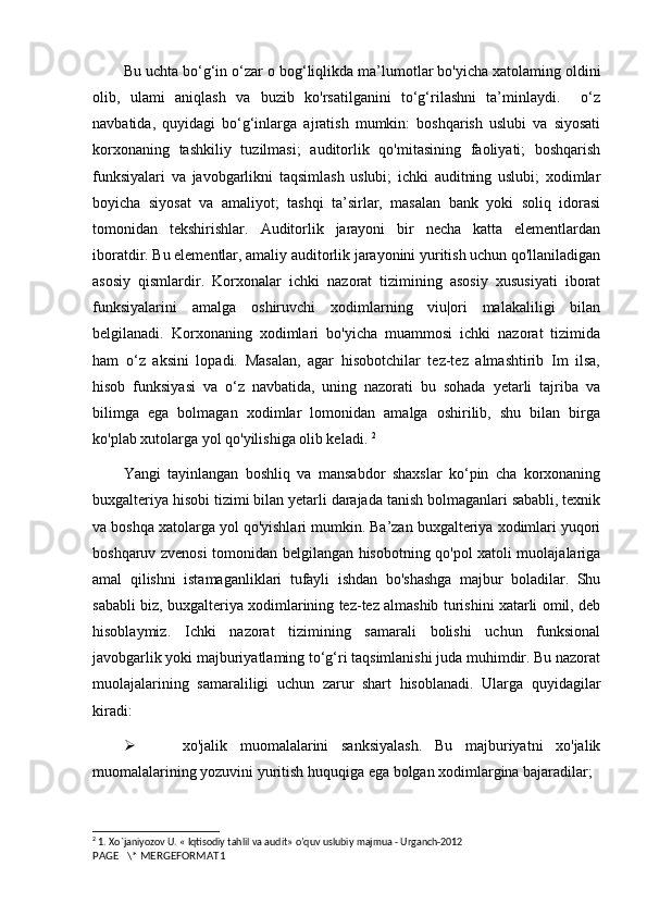 Bu uchta bo‘g‘in o‘zar  о  bog‘liqlikda ma’lumotlar bo'yicha xatolaming oldini
olib,   ulami   aniqlash   va   buzib   ko'rsatilganini   to‘g‘rilashni   ta’minlaydi.     o‘z
navbatida,   quyidagi   bo‘g‘inlarga   ajratish   mumkin:   boshqarish   uslubi   va   siyosati
korxonaning   tashkiliy   tuzilmasi;   auditorlik   qo'mitasining   faoliyati;   boshqarish
funksiyalari   va   javobgarlikni   taqsimlash   uslubi;   ichki   auditning   uslubi;   xodimlar
boyicha   siyosat   va   amaliyot;   tashqi   ta’sirlar,   masalan   bank   yoki   soliq   idorasi
tomonidan   tekshirishlar.   Auditorlik   jarayoni   bir   necha   katta   elementlardan
iboratdir. Bu elementlar, amaliy auditorlik jarayonini yuritish uchun qo'llaniladigan
asosiy   qismlardir.   Korxonalar   ichki   nazorat   tizimining   asosiy   xususiyati   iborat
funksiyalarini   amalga   oshiruvchi   xodimlarning   viu|ori   malakaliligi   bilan
belgilanadi.   Korxonaning   xodimlari   bo'yicha   muammosi   ichki   nazorat   tizimida
ham   o‘z   aksini   lopadi.   Masalan,   agar   hisobotchilar   tez-tez   almashtirib   Im   ilsa,
hisob   funksiyasi   va   o‘z   navbatida,   uning   nazorati   bu   sohada   yetarli   tajriba   va
bilimga   ega   bolmagan   xodimlar   lomonidan   amalga   oshirilib,   shu   bilan   birga
ko'plab xutolarga yol qo'yilishiga olib keladi.  2
Yangi   tayinlangan   boshliq   va   mansabdor   shaxslar   ko‘pin   cha   korxonaning
buxgalteriya hisobi tizimi bilan yetarli darajada tanish bolmaganlari sababli, texnik
va boshqa xatolarga yol qo'yishlari mumkin. Ba’zan buxgalteriya xodimlari yuqori
boshqaruv zvenosi tomonidan belgilangan hisobotning qo'pol xatoli muolajalariga
amal   qilishni   istamaganliklari   tufayli   ishdan   bo'shashga   majbur   boladilar.   Shu
sababli biz, buxgalteriya xodimlarining tez-tez almashib turishini xatarli omil, deb
hisoblaymiz.   Ichki   nazorat   tizimining   samarali   bolishi   uchun   funksional
javobgarlik yoki majburiyatlaming to‘g‘ri taqsimlanishi juda muhimdir. Bu nazorat
muolajalarining   samaraliligi   uchun   zarur   shart   hisoblanadi.   Ularga   quyidagilar
kiradi:
   xo'jalik   muomalalarini   sanksiyalash.   Bu   majburiyatni   xo'jalik
muomalalarining yozuvini yuritish huquqiga ega bolgan xodimlargina bajaradilar;
2
 1. Xo`janiyozov U. « Iqtisodiy tahlil va audit» o’quv uslubiy majmua - Urganch-2012
PAGE   \* MERGEFORMAT1 