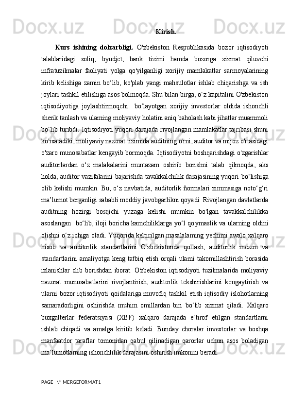 Kirish.
Kurs   ishining   dolzarbligi.   O'zbekiston   Respublikasida   bozor   iqtisodiyoti
talablaridagi   soliq,   byudjet,   bank   tizimi   hamda   bozorga   xizmat   qiluvchi
infratuzilmalar   faoliyati   yolga   qo'yilganligi   xorijiy   mamlakatlar   sarmoyalarining
kirib   kelishiga   zamin   bo‘lib,   ko'plab   yangi   mahsulotlar   ishlab   chiqarishga   va   ish
joylari tashkil etilishiga asos bolmoqda. Shu bilan birga, o‘z kapitalini O'zbekiston
iqtisodiyotiga   joylashtirmoqchi     b o‘ layotgan   xorijiy   investorlar   oldida   ishonchli
sherik tanlash va ulaming moliyaviy holatini aniq baholash kabi jihatlar muammoli
bo‘ lib turibdi. Iqtisodiyoti yuqori darajada rivojlangan mamlakatlar tajribasi shuni
ko'rsatadiki, moliyaviy nazorat tizimida auditning o'rni, auditor va mijoz o'rtasidagi
o'zaro munosabatlar kengayib bormoqda. Iqtisodiyotni boshqarishdagi o'zgarishlar
auditorlardan   o‘z   malakalarini   muntazam   oshirib   borishni   talab   qilmoqda,   aks
holda, auditor vazifalarini bajarishda tavakkalchilik darajasining yuqori   bo‘ lishiga
olib kelishi  mumkin. Bu, o‘z navbatida, auditorlik ñormalari zimmasiga noto‘g‘ri
ma’lumot berganligi sababli moddiy javobgarlikni qoyadi. Rivojlangan davlatlarda
auditning   hozirgi   bosqichi   yuzaga   kelishi   mumkin   bo'lgan   tavakkalchilikka
asoslangan     bo‘ lib, iloji boricha kamchiliklarga y o‘ l qo'ymaslik va ularning oldini
olishni o‘z ichiga oladi. Yuqorida keltirilgan masalalaming yechimi awalo xalqaro
hisob   va   auditorlik   standartlarini   O'zbekistonda   qollash,   auditorlik   mezon   va
standartlarini  amaliyotga keng tatbiq etish orqali  ularni  takomillashtirish  borasida
izlanishlar   olib   borishdan   iborat.   O'zbekiston   iqtisodiyoti   tuzilmalarida   moliyaviy
nazorat   munosabatlarini   rivojlantirish,   auditorlik   tekshirishlarini   kengaytirish   va
ularni  bozor  iqtisodiyoti  qoidalariga muvofiq tashkil  etish iqtisodiy islohotlarning
samaradorligini   oshirishda   muhim   omillardan   biri   bo‘ lib   xizmat   qiladi.   Xalqaro
buxgalterlar   federatsiyasi   (XBF)   xalqaro   darajada   e‘tirof   etilgan   standartlarni
ishlab   chiqadi   va   amalga   kiritib   keladi.   Bunday   choralar   investorlar   va   boshqa
manfaatdor   taraflar   tomonidan   qabul   qilinadigan   qarorlar   uchun   asos   boladigan
ma’lumotlarning ishonchlilik darajasini oshirish imkonini beradi. 
PAGE   \* MERGEFORMAT1 