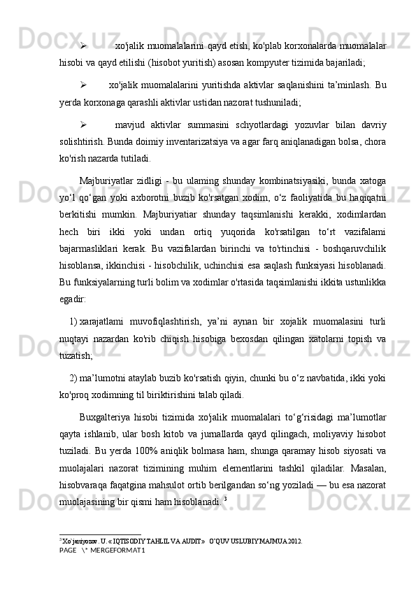     xo'jalik muomalalarini qayd etish, ko'plab korxonalarda muomalalar
hisobi va qayd etilishi (hisobot yuritish) asosan kompyuter tizimida bajariladi; 
 xo'jalik muomalalarini  yuritishda aktivlar saqlanishini  ta’minlash.   Bu
yerda korxonaga qarashli aktivlar ustidan nazorat tushuniladi;
   mavjud   aktivlar   summasini   schyotlardagi   yozuvlar   bilan   davriy
solishtirish. Bunda doimiy inventarizatsiya va agar farq aniqlanadigan bolsa, chora
ko'rish nazarda tutiladi. 
Majburiyatlar   zidligi   -   bu   ulaming   shunday   kombinatsiyasiki,   bunda   xatoga
yo‘l   qo‘gan   yoki   axborotni   buzib   ko'rsatgan   xodim,   o‘z   faoliyatida   bu   haqiqatni
berkitishi   mumkin.   Majburiyatiar   shunday   taqsimlanishi   kerakki,   xodimlardan
hech   biri   ikki   yoki   undan   ortiq   yuqorida   ko'rsatilgan   to‘rt   vazifalami
bajarmasliklari   kerak.   Bu   vazifalardan   birinchi   va   to'rtinchisi   -   boshqaruvchilik
hisoblansa, ikkinchisi - hisobchilik, uchinchisi esa saqlash funksiyasi hisoblanadi.
Bu funksiyalarning turli bolim va xodimlar o'rtasida taqsimlanishi ikkita ustunlikka
egadir: 
1)  xarajatlami   muvofiqlashtirish,   ya’ni   aynan   bir   xojalik   muomalasini   turli
nuqtayi   nazardan   ko'rib   chiqish   hisobiga   bexosdan   qilingan   xatolarni   topish   va
tuzatish;
2)  ma’lumotni ataylab buzib ko'rsatish qiyin, chunki bu o‘z navbatida, ikki yoki
ko'proq xodimning til biriktirishini talab qiladi.
Buxgalteriya   hisobi   tizimida   xo'jalik   muomalalari   to‘g‘risidagi   ma’lumotlar
qayta   ishlanib,   ular   bosh   kitob   va   jurnallarda   qayd   qilingach,   moliyaviy   hisobot
tuziladi. Bu  yerda  100%   aniqlik bolmasa  ham,  shunga  qaramay  hisob  siyosati   va
muolajalari   nazorat   tizimining   muhim   elementlarini   tashkil   qiladilar.   Masalan,
hisobvaraqa faqatgina mahsulot ortib berilgandan so‘ng yoziladi — bu esa nazorat
muolajasining bir qismi ham hisoblanadi.  3
3
 Xo`janiyozov. U. « IQTISODIY TAHLIL VA AUDIT»   O’QUV USLUBIY MAJMUA 2012.
PAGE   \* MERGEFORMAT1 