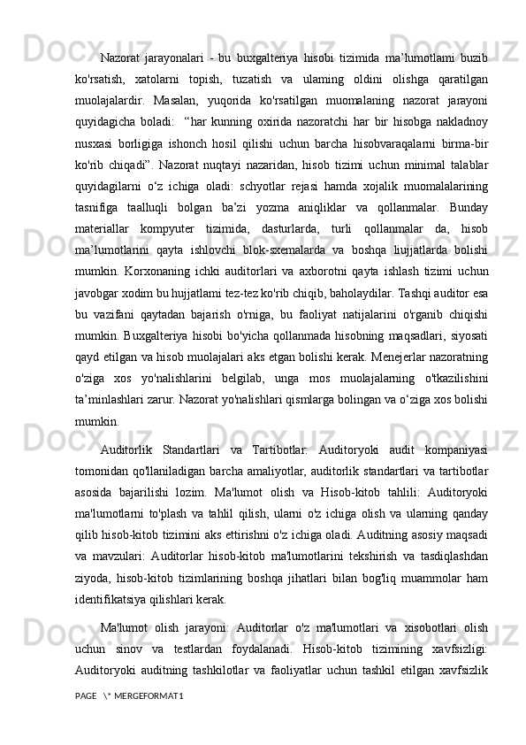 Nazorat   jarayonalari   -   bu   buxgalteriya   hisobi   tizimida   ma’lumotlami   buzib
ko'rsatish,   xatolarni   topish,   tuzatish   va   ulaming   oldini   olishga   qaratilgan
muolajalardir.   Masalan,   yuqorida   ko'rsatilgan   muomalaning   nazorat   jarayoni
quyidagicha   boladi:     “har   kunning   oxirida   nazoratchi   har   bir   hisobga   nakladnoy
nusxasi   borligiga   ishonch   hosil   qilishi   uchun   barcha   hisobvaraqalarni   birma-bir
ko'rib   chiqadi”.   Nazorat   nuqtayi   nazaridan,   hisob   tizimi   uchun   minimal   talablar
quyidagilarni   o‘z   ichiga   oladi:   schyotlar   rejasi   hamda   xojalik   muomalalarining
tasnifiga   taalluqli   bolgan   ba’zi   yozma   aniqliklar   va   qollanmalar.   Bunday
materiallar   kompyuter   tizimida,   dasturlarda,   turli   qollanmalar   da,   hisob
ma’lumotlarini   qayta   ishlovchi   blok-sxemalarda   va   boshqa   liujjatlarda   bolishi
mumkin.   Korxonaning   ichki   auditorlari   va   axborotni   qayta   ishlash   tizimi   uchun
javobgar xodim bu hujjatlami tez-tez ko'rib chiqib, baholaydilar. Tashqi auditor esa
bu   vazifani   qaytadan   bajarish   o'rniga,   bu   faoliyat   natijalarini   o'rganib   chiqishi
mumkin.   Buxgalteriya   hisobi   bo'yicha   qollanmada   hisobning   maqsadlari,   siyosati
qayd etilgan va hisob muolajalari aks etgan bolishi kerak. Menejerlar nazoratning
o'ziga   xos   yo'nalishlarini   belgilab,   unga   mos   muolajalarning   o'tkazilishini
ta’minlashlari zarur. Nazorat yo'nalishlari qismlarga bolingan va o‘ziga xos bolishi
mumkin.
Auditorlik   Standartlari   va   Tartibotlar:   Auditoryoki   audit   kompaniyasi
tomonidan qo'llaniladigan  barcha  amaliyotlar,  auditorlik  standartlari  va  tartibotlar
asosida   bajarilishi   lozim.   Ma'lumot   olish   va   Hisob-kitob   tahlili:   Auditoryoki
ma'lumotlarni   to'plash   va   tahlil   qilish,   ularni   o'z   ichiga   olish   va   ularning   qanday
qilib hisob-kitob tizimini aks ettirishni o'z ichiga oladi. Auditning asosiy maqsadi
va   mavzulari:   Auditorlar   hisob-kitob   ma'lumotlarini   tekshirish   va   tasdiqlashdan
ziyoda,   hisob-kitob   tizimlarining   boshqa   jihatlari   bilan   bog'liq   muammolar   ham
identifikatsiya qilishlari kerak.
Ma'lumot   olish   jarayoni:   Auditorlar   o'z   ma'lumotlari   va   xisobotlari   olish
uchun   sinov   va   testlardan   foydalanadi.   Hisob-kitob   tizimining   xavfsizligi:
Auditoryoki   auditning   tashkilotlar   va   faoliyatlar   uchun   tashkil   etilgan   xavfsizlik
PAGE   \* MERGEFORMAT1 