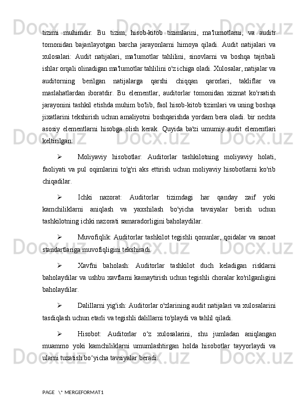 tizimi   muhimdir.   Bu   tizim,   hisob-kitob   tizimlarini,   ma'lumotlarni,   va   auditr
tomonidan   bajarilayotgan   barcha   jarayonlarni   himoya   qiladi.   Audit   natijalari   va
xulosalari:   Audit   natijalari,   ma'lumotlar   tahlilini,   sinovlarni   va   boshqa   tajribali
ishlar orqali olinadigan ma'lumotlar tahlilini o'z ichiga oladi. Xulosalar, natijalar va
auditorning   berilgan   natijalarga   qarshi   chiqqan   qarorlari,   takliflar   va
maslahatlardan   iboratdir.   Bu   elementlar,   auditorlar   tomonidan   xizmat   ko'rsatish
jarayonini tashkil etishda muhim bo'lib, faol hisob-kitob tizimlari va uning boshqa
jixatlarini tekshirish uchun amaliyotni boshqarishda yordam bera oladi. bir nechta
asosiy   elementlarni   hisobga   olish   kerak.   Quyida   ba'zi   umumiy   audit   elementlari
keltirilgan:
 Moliyaviy   hisobotlar:   Auditorlar   tashkilotning   moliyaviy   holati,
faoliyati   va   pul   oqimlarini   to'g'ri   aks   ettirish   uchun   moliyaviy   hisobotlarni   ko'rib
chiqadilar.
 Ichki   nazorat:   Auditorlar   tizimdagi   har   qanday   zaif   yoki
kamchiliklarni   aniqlash   va   yaxshilash   bo'yicha   tavsiyalar   berish   uchun
tashkilotning ichki nazorati samaradorligini baholaydilar.
 Muvofiqlik: Auditorlar tashkilot tegishli qonunlar, qoidalar va sanoat
standartlariga muvofiqligini tekshiradi.
 Xavfni   baholash:   Auditorlar   tashkilot   duch   keladigan   risklarni
baholaydilar va ushbu xavflarni kamaytirish uchun tegishli choralar ko'rilganligini
baholaydilar.
 Dalillarni yig'ish: Auditorlar o'zlarining audit natijalari va xulosalarini
tasdiqlash uchun etarli va tegishli dalillarni to'playdi va tahlil qiladi.
 Hisobot:   Auditorlar   o z   xulosalarini,   shu   jumladan   aniqlanganʻ
muammo   yoki   kamchiliklarni   umumlashtirgan   holda   hisobotlar   tayyorlaydi   va
ularni tuzatish bo yicha tavsiyalar beradi.	
ʻ
PAGE   \* MERGEFORMAT1 