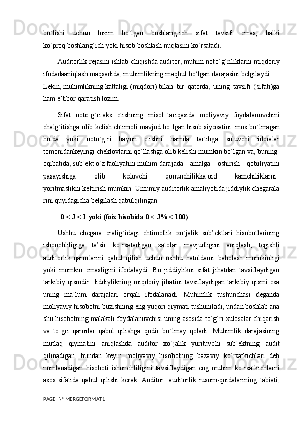 bo`lishi   uchun   lozim   bo`lgan   boshlang`ich   sifat   tavsifi   emas,   balki
ko`proq   boshlang`ich   yoki   hisob   boshlash   nuqtasini   ko`rsatadi.
Auditorlik   rejasini   ishlab   chiqishda   auditor ,  muhim   noto ` g ` riliklarni   miqdoriy
ifodadaaniqlash   maqsadida ,   muhimlikning   maqbul   bo ‘ lgan   darajasini   belgilaydi .      
Lekin,   muhimlikning   kattaligi   (miqdori)   bilan   bir   qatorda,   uning   tavsifi   (sifati)ga
ham e’tibor qaratish lozim. 
Sifat   noto`g`ri   aks   etishning   misol  tariqasida   moliyaviy   foydalanuvchini
chalg`itishga olib kelish ehtimoli mavjud bo`lgan hisob siyosatini    mos bo`lmagan
holda   yoki   noto`g`ri   bayon   etishni   hamda   tartibga   soluvchi   idoralar
tomonidankeyingi   cheklovlarni   qo`llashga   olib   kelishi   mumkin   bo`lgan   va,   buning  
oqibatida,   sub’ekt   o`z   faoliyatini   muhim   darajada   amalga   oshirish   qobiliyatini
pasayishiga   olib   keluvchi   qonunchilikka   oid   kamchiliklarni	
 
yoritmaslikni   keltirish   mumkin.   Umumiy   auditorlik   amaliyotida   jiddiylik   chegarala
rini   quyidagicha   belgilash   qabulqilingan:  
0 < J < 1 yoki (foiz hisobida 0 < J% < 100) 
Ushbu   chegara   oralig`idagi   ehtimollik   xo`jalik   sub’ektlari   hisobotlarining
ishonchliligiga   ta’sir   ko`rsatadigan   xatolar   mavjudligini   aniqlash,   tegishli
auditorlik   qarorlarini   qabul   qilish   uchun   ushbu   hatoldarni   baholash   mumkinligi
yoki   mumkin   emasligini   ifodalaydi.   Bu   jiddiylikni   sifat   jihatdan   tavsiflaydigan
tarkibiy   qismdir.   Jiddiylikning   miqdoriy   jihatini   tavsiflaydigan   tarkibiy   qismi   esa
uning   ma’lum   darajalari   orqali   ifodalanadi.   Muhimlik   tushunchasi   deganda
moliyaviy hisobotni buzishning eng yuqori qiymati tushuniladi, undan boshlab ana
shu hisobotning malakali foydalanuvchisi uning asosida to`g`ri xulosalar chiqarish
va   to`gri   qarorlar   qabul   qilishga   qodir   bo`lmay   qoladi.   Muhimlik   darajasining
mutlaq   qiymatini   aniqlashda   auditor   xo`jalik   yurituvchi   sub’ektning   audit
qilinadigan,   bundan   keyin   moliyaviy   hisobotning   bazaviy   ko`rsatkichlari   deb
nomlanadigan   hisoboti   ishonchliligini   tavsiflaydigan   eng   muhim   ko`rsatkichlarni
asos   sifatida   qabul   qilishi   kerak.   Auditor:   auditorlik   rusum-qoidalarining   tabiati,
PAGE   \* MERGEFORMAT1 