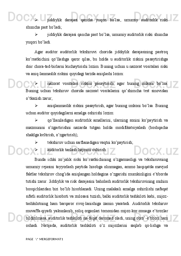  jiddiylik   darajasi   qancha   yuqori   bo’lsa,   umumiy   auditorlik   riski
shuncha past bo’ladi;
 jiddiylik darajasi qancha past bo’lsa, umumiy auditorlik riski shuncha
yuqori bo’ladi.
Agar   auditor   auditorlik   tekshiruvi   choғida   jiddiylik   darajasining   pastroq
ko’rsatkichini   qo‘llashga   qaror   qilsa,   bu   holda   u   auditorlik   riskini   pasaytirishga
doir chora-tad-birlarni kuchaytirishi lozim. Buning uchun u nazorat vositalari riski
va aniq-lanmaslik riskini quyidagi tarzda aniqlashi lozim:
 nazorat   vositalari   riskini   pasaytirish,   agar   buning   imkoni   bo’lsa.
Buning   uchun   tekshiruv   choғida   nazorat   vositalarini   qo’shimcha   test   sinovidan
o’tkazish zarur;
 aniqlanmaslik   riskini   pasaytirish,   agar   buning   imkoni   bo’lsa.   Buning
uchun auditor quyidagilarni amalga oshirishi lozim:
 qo’llaniladigan   auditorlik   amallarini,   ularning   sonini   ko’paytirish   va
mazmunini   o’zgartirishni   nazarda   tutgan   holda   modifikatsiyalash   (boshqacha
shaklga keltirish, o’zgartirish);
 tekshiruv uchun sarflanadigan vaqtni ko’paytirish;
 auditorlik tanlash hajmini oshirish.
Bunda   ichki   xo’jalik   riski   ko’rsatkichining   o’zgarmasligi   va   tekshiruvning
umumiy   rejasini   tayyorlash   paytida   hisobga   olinmagan,   ammo   haqiqatda   mavjud
faktlar tekshiruv chog’ida aniqlangan holdagina o’zgarishi mumkinligini e’tiborda
tutishi zarur.  Jiddiylik va risk darajasini baholash auditorlik tekshiruvining muhim
bosqichlaridan   biri   bo’lib   hisoblanadi.   Uning   malakali   amalga   oshirilishi   nafaqat
sifatli auditorlik hisoboti va xulosasi tuzish, balki auditorlik tashkiloti kabi, mijoz-
tashkilotning   ham   barqaror   rivoj-lanishiga   zamin   yaratadi.   Auditorlik   tekshiruv
muvaffa-qiyatli yakunlanib, soliq organlari tomonidan mijoz-kor-xonaga e’tirozlar
bildirilmasa, auditorlik tashkiloti na-faqat daromad oladi, uning obro’-e’tibori ham
oshadi.   Natijada,   auditorlik   tashkiloti   o’z   mijozlarini   saqlab   qo-lishga   va
PAGE   \* MERGEFORMAT1 