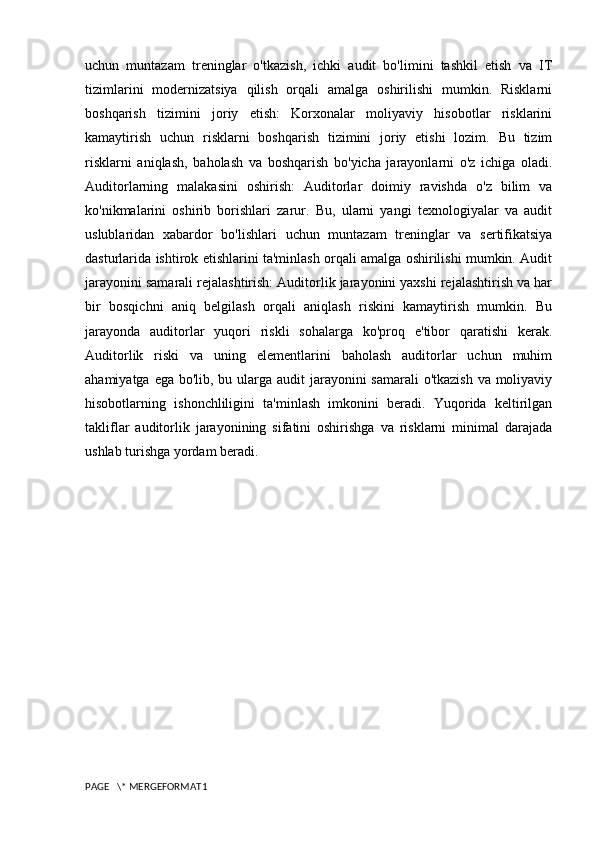 uchun   muntazam   treninglar   o'tkazish,   ichki   audit   bo'limini   tashkil   etish   va   IT
tizimlarini   modernizatsiya   qilish   orqali   amalga   oshirilishi   mumkin.   Risklarni
boshqarish   tizimini   joriy   etish:   Korxonalar   moliyaviy   hisobotlar   risklarini
kamaytirish   uchun   risklarni   boshqarish   tizimini   joriy   etishi   lozim.   Bu   tizim
risklarni   aniqlash,   baholash   va   boshqarish   bo'yicha   jarayonlarni   o'z   ichiga   oladi.
Auditorlarning   malakasini   oshirish:   Auditorlar   doimiy   ravishda   o'z   bilim   va
ko'nikmalarini   oshirib   borishlari   zarur.   Bu,   ularni   yangi   texnologiyalar   va   audit
uslublaridan   xabardor   bo'lishlari   uchun   muntazam   treninglar   va   sertifikatsiya
dasturlarida ishtirok etishlarini ta'minlash orqali amalga oshirilishi mumkin. Audit
jarayonini samarali rejalashtirish: Auditorlik jarayonini yaxshi rejalashtirish va har
bir   bosqichni   aniq   belgilash   orqali   aniqlash   riskini   kamaytirish   mumkin.   Bu
jarayonda   auditorlar   yuqori   riskli   sohalarga   ko'proq   e'tibor   qaratishi   kerak.
Auditorlik   riski   va   uning   elementlarini   baholash   auditorlar   uchun   muhim
ahamiyatga ega bo'lib, bu ularga audit jarayonini  samarali o'tkazish  va moliyaviy
hisobotlarning   ishonchliligini   ta'minlash   imkonini   beradi.   Yuqorida   keltirilgan
takliflar   auditorlik   jarayonining   sifatini   oshirishga   va   risklarni   minimal   darajada
ushlab turishga yordam beradi. 
PAGE   \* MERGEFORMAT1 