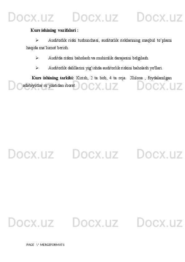 Kurs ishining  vazifalari :
 Auditorlik   riski   tushunchasi,   auditorlik   risklarining   maqbul   to‘plami
haqida ma‘lumot berish.
 Auditda riskni baholash va muhimlik darajasini belgilash.
 Auditorlik dalillarini yig‘ishda auditorlik riskini baholash yo'llari .
Kurs   ishining   tarkibi:   Kirish,   2   ta   bob,   4   ta   reja.     Xulosa   ,   foydalanilgan
adabiyotlar ro‘yxatidan iborat.
PAGE   \* MERGEFORMAT1 