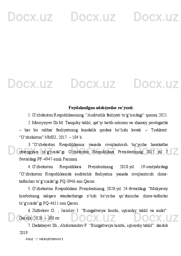 Foydalanilgan adabiyotlar ro’yxati:
1.  O‘ zbekiston  R espublikasining  “Auditorlik faoliyati to‘g‘risidagi“ qonuni 2021.
2.  Mirziyoyev Sh.M. Tanqidiy tahlil, qat’iy tartib-intizom va shaxsiy javobgarlik
–   har   bir   rahbar   faoliyatining   kundalik   qoidasi   bo‘lishi   kerak.   –   Toshkent:
“O‘zbekiston” NMIU, 2017. – 104 b.
3.  “O‘zbekiston   Respublikasini   yanada   rivojlantirish   bo‘yicha   harakatlar
strategiyasi   to‘g‘risida”gi   O‘zbekiston   Respublikasi   Prezidentining   2017   yil   7
fevraldagi PF-4947-sonli  Farmoni . 
4.  O‘zbekiston   Respublikasi   Prezidentining   2018 - yil   19 - sentyabrdagi
“O‘zbekiston   Respublikasida   auditorlik   faoliyatini   yanada   rivojlantirish   chora-
tadbirlari to‘g‘risida”gi PQ-3946-son Qarori. 
5.  O‘zbekiston   Respublikasi   Prezidentining   2020-yil   24-fevraldagi   “Moliyaviy
hisobotning   xalqaro   standartlariga   o‘tish   bo‘yicha   qo‘shimcha   chora-tadbirlar
to‘g‘risida”gi PQ-4611-son Qarori.
6.  Xolbekov   O.   ,   Isroilov   I.   “Buxgalteriya   hisobi,   iqtisodiy   tahlil   va   audit”.
Darslik. 2020. – 300 str.
7.  Dadabayev Sh., Abduvaxidov F. “Buxgalteriya hisobi, iqtisodiy tahlil”  darslik
2019.
PAGE   \* MERGEFORMAT1 