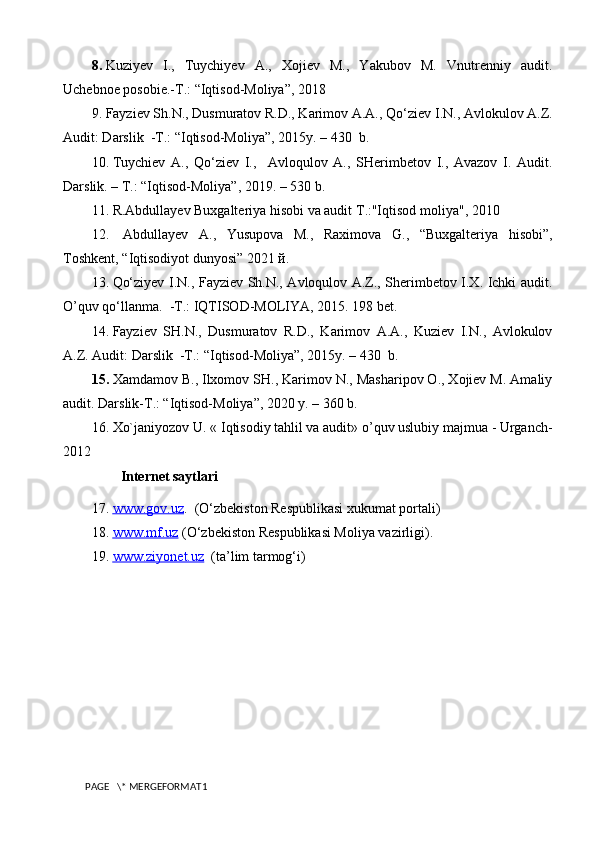 8.  Kuziyev   I.,   Tuychiyev   A.,   Xojiev   M.,   Yakubov   M.   Vnutrenniy   audit.
Uchebnoe posobie.-T.: “Iqtisod-Moliya”, 2018 
9.  Fayziev Sh.N., Dusmuratov R.D., Karimov A.A.,  Qo‘ ziev I.N., Avlokulov A.Z.
Audit: Darslik  -T.:  “ Iqtisod-Moliya ” , 2015y. – 430  b.
10.  Tuychiev   A.,   Qo‘ziev   I.,     Avloqulov   A.,   SHerimbetov   I.,   Avazov   I.   Audit.
Darslik. – T.: “Iqtisod-Moliya”, 2019. – 530 b.
11.  R.Abdullayev Buxgalteriya hisobi va audit  Т .:"Iqtisod moliya", 2010
12.    А bdullayev   A. ,   Yusupova   М.,   Raximova   G .,   “ Buxgalteriya   hisobi ”,
Toshkent, “ Iqtisodiyot dunyosi ” 2021 й. 
13.  Qo‘ziyev I.N., Fayziev Sh.N., Avloqulov A.Z., Sherimbetov I.X. Ichki audit.
O’quv qo‘llanma.  -T.: IQTISOD-MOLIYA, 2015. 198 bet.
14.  Fayziev   SH.N.,   Dusmuratov   R.D.,   Karimov   A.A.,   Kuziev   I.N.,   Avlokulov
A.Z. Audit: Darslik  -T.: “Iqtisod-Moliya”, 2015y. – 430  b.
15.  Xamdamov B., Ilxomov SH., Karimov N., Masharipov O., Xojiev M. Amaliy
audit. Darslik-T.: “Iqtisod-Moliya”, 2020 y. – 360 b. 
16.  Xo`janiyozov U. « I qtisodiy tahlil va audit » o’quv uslubiy majmua - Urganch-
2012
I nternet saytlari
17.  www.gov.uz    .  (O‘zbekiston Respublikasi xukumat portali)
18.  www.mf.uz     (O‘zbekiston Respublikasi Moliya vazirligi).
19.  www.ziyonet.uz      (ta’lim tarmog‘i)
PAGE   \* MERGEFORMAT1 