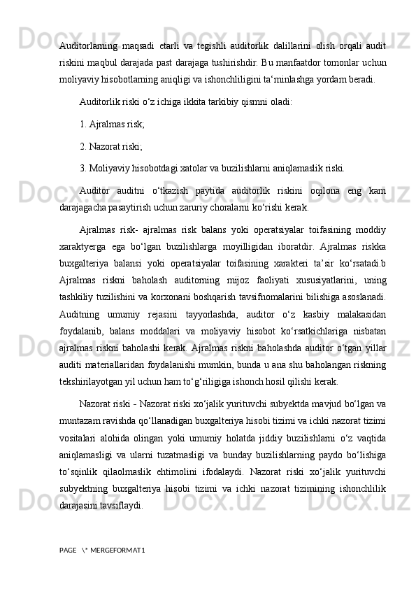 Auditorlarning   maqsadi   etarli   va   tegishli   auditorlik   dalillarini   olish   orqali   audit
riskini maqbul darajada past darajaga tushirishdir. Bu manfaatdor tomonlar uchun
moliyaviy hisobotlarning aniqligi va ishonchliligini ta‘minlashga yordam beradi.
Auditorlik riski o‘z ichiga ikkita tarkibiy qismni oladi:
1. Ajralmas risk;
2. Nazorat riski;
3. Moliyaviy hisobotdagi xatolar va buzilishlarni aniqlamaslik riski.
Auditor   auditni   o‘tkazish   paytida   auditorlik   riskini   oqilona   eng   kam
darajagacha pasaytirish uchun zaruriy choralarni ko‘rishi kerak.
Ajralmas   risk-   ajralmas   risk   balans   yoki   operatsiyalar   toifasining   moddiy
xaraktyerga   ega   bo‘lgan   buzilishlarga   moyilligidan   iboratdir.   Ajralmas   riskka
buxgalteriya   balansi   yoki   operatsiyalar   toifasining   xarakteri   ta’sir   ko‘rsatadi.b
Ajralmas   riskni   baholash   auditorning   mijoz   faoliyati   xususiyatlarini,   uning
tashkiliy tuzilishini va korxonani boshqarish tavsifnomalarini bilishiga asoslanadi.
Auditning   umumiy   rejasini   tayyorlashda,   auditor   o‘z   kasbiy   malakasidan
foydalanib,   balans   moddalari   va   moliyaviy   hisobot   ko‘rsatkichlariga   nisbatan
ajralmas   riskni   baholashi   kerak.   Ajralmas   riskni   baholashda   auditor   o‘tgan   yillar
auditi materiallaridan foydalanishi mumkin, bunda u ana shu baholangan riskning
tekshirilayotgan yil uchun ham to‘g‘riligiga ishonch hosil qilishi kerak.
Nazorat riski  -  Nazorat riski xo‘jalik yurituvchi subyektda mavjud bo‘lgan va
muntazam ravishda qo‘llanadigan buxgalteriya hisobi tizimi va ichki nazorat tizimi
vositalari   alohida   olingan   yoki   umumiy   holatda   jiddiy   buzilishlarni   o‘z   vaqtida
aniqlamasligi   va   ularni   tuzatmasligi   va   bunday   buzilishlarning   paydo   bo‘lishiga
to‘sqinlik   qilaolmaslik   ehtimolini   ifodalaydi.   Nazorat   riski   xo‘jalik   yurituvchi
subyektning   buxgalteriya   hisobi   tizimi   va   ichki   nazorat   tizimining   ishonchlilik
darajasini tavsiflaydi.
PAGE   \* MERGEFORMAT1 