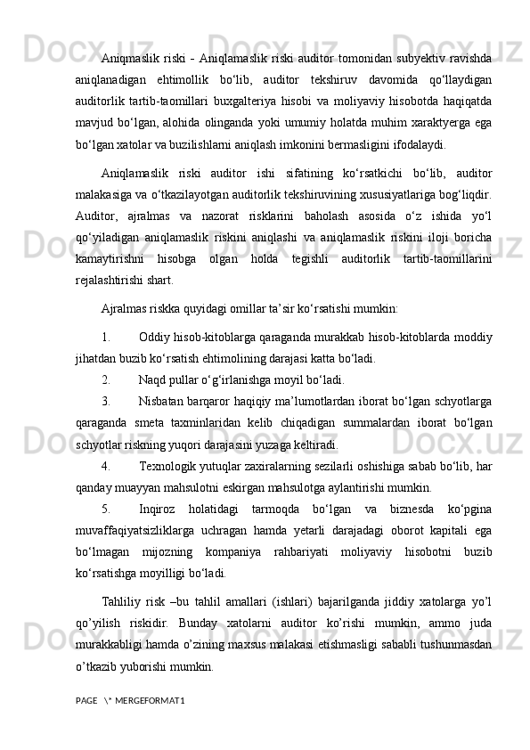 Aniqmaslik   riski   -   Aniqlamaslik   riski   auditor   tomonidan   subyektiv   ravishda
aniqlanadigan   ehtimollik   bo‘lib,   auditor   tekshiruv   davomida   qo‘llaydigan
auditorlik   tartib-taomillari   buxgalteriya   hisobi   va   moliyaviy   hisobotda   haqiqatda
mavjud  bo‘lgan,  alohida   olinganda   yoki   umumiy  holatda   muhim  xaraktyerga  ega
bo‘lgan xatolar va buzilishlarni aniqlash imkonini bermasligini ifodalaydi.
Aniqlamaslik   riski   auditor   ishi   sifatining   ko‘rsatkichi   bo‘lib,   auditor
malakasiga va o‘tkazilayotgan auditorlik tekshiruvining xususiyatlariga bog‘liqdir.
Auditor,   ajralmas   va   nazorat   risklarini   baholash   asosida   o‘z   ishida   yo‘l
qo‘yiladigan   aniqlamaslik   riskini   aniqlashi   va   aniqlamaslik   riskini   iloji   boricha
kamaytirishni   hisobga   olgan   holda   tegishli   auditorlik   tartib-taomillarini
rejalashtirishi shart.
Ajralmas riskka quyidagi omillar ta’sir ko‘rsatishi mumkin:
1. Oddiy hisob-kitoblarga qaraganda murakkab hisob-kitoblarda moddiy
jihatdan buzib ko‘rsatish ehtimolining darajasi katta bo‘ladi.
2. Naqd pullar o‘g‘irlanishga moyil bo‘ladi.
3. Nisbatan barqaror haqiqiy ma’lumotlardan iborat bo‘lgan schyotlarga
qaraganda   smeta   taxminlaridan   kelib   chiqadigan   summalardan   iborat   bo‘lgan
schyotlar riskning yuqori darajasini yuzaga keltiradi.
4. Texnologik yutuqlar zaxiralarning sezilarli oshishiga sabab bo‘lib, har
qanday muayyan mahsulotni eskirgan mahsulotga aylantirishi mumkin.
5. Inqiroz   holatidagi   tarmoqda   bo‘lgan   va   biznesda   ko‘pgina
muvaffaqiyatsizliklarga   uchragan   hamda   yetarli   darajadagi   oborot   kapitali   ega
bo‘lmagan   mijozning   kompaniya   rahbariyati   moliyaviy   hisobotni   buzib
ko‘rsatishga moyilligi bo‘ladi.
Tahliliy   risk   –bu   tahlil   amallari   (ishlari)   bajarilganda   jiddiy   xatolarga   yo’l
qo’yilish   riskidir.   Bunday   xatolarni   auditor   ko’rishi   mumkin,   ammo   juda
murakkabligi hamda o’zining maxsus malakasi etishmasligi sababli tushunmasdan
o’tkazib yuborishi mumkin.
PAGE   \* MERGEFORMAT1 