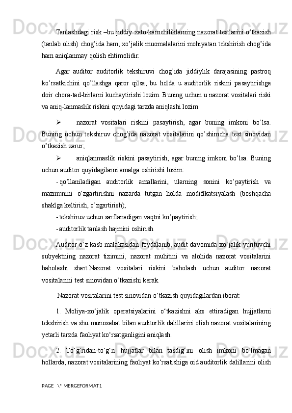 Tanlashdagi risk –bu jiddiy xato-kamchiliklarning nazorat testlarini o’tkazish
(tanlab olish) chog’ida ham, xo’jalik muomalalarini mohiyatan tekshirish chog’ida
ham aniqlanmay qolish ehtimolidir.
Agar   auditor   auditorlik   tekshiruvi   chog’ida   jiddiylik   darajasining   pastroq
ko’rsatkichini   qo’llashga   qaror   qilsa,   bu   holda   u   auditorlik   riskini   pasaytirishga
doir chora-tad-birlarni kuchaytirishi lozim. Buning uchun u nazorat vositalari riski
va aniq-lanmaslik riskini quyidagi tarzda aniqlashi lozim:
 nazorat   vositalari   riskini   pasaytirish,   agar   buning   imkoni   bo’lsa.
Buning   uchun   tekshiruv   chog’ida   nazorat   vositalarini   qo’shimcha   test   sinovidan
o’tkazish zarur;
 aniqlanmaslik   riskini   pasaytirish,   agar   buning   imkoni   bo’lsa.   Buning
uchun auditor quyidagilarni amalga oshirishi lozim:
- qo’llaniladigan   auditorlik   amallarini,   ularning   sonini   ko’paytirish   va
mazmunini   o’zgartirishni   nazarda   tutgan   holda   modifikatsiyalash   (boshqacha
shaklga keltirish, o’zgartirish);
- tekshiruv uchun sarflanadigan vaqtni ko’paytirish;
- auditorlik tanlash hajmini oshirish. 
Auditor o‘z kasb malakasidan foydalanib, audit davomida xo‘jalik yurituvchi
subyektning   nazorat   tizimini,   nazorat   muhitini   va   alohida   nazorat   vositalarini
baholashi   shart.Nazorat   vositalari   riskini   baholash   uchun   auditor   nazorat
vositalarini test sinovidan o‘tkazishi kerak.
  Nazorat vositalarini test sinovidan o‘tkazish quyidagilardan iborat: 
1.   Moliya-xo‘jalik   operatsiyalarini   o‘tkazishni   aks   ettiradigan   hujjatlarni
tekshirish va shu munosabat bilan auditorlik dalillarini olish nazorat vositalarining
yetarli tarzda faoliyat ko‘rsatganligini aniqlash.
2.   To‘g‘ridan-to‘g‘ri   hujjatlar   bilan   tasdig‘ini   olish   imkoni   bo‘lmagan
hollarda, nazorat vositalarining faoliyat ko‘rsatishiga oid auditorlik dalillarini olish
PAGE   \* MERGEFORMAT1 