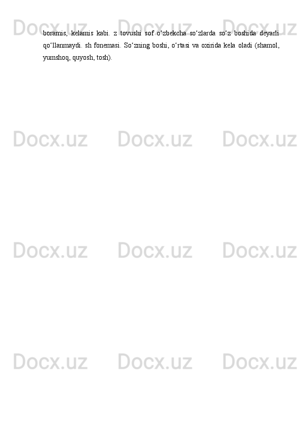 bоrаmis,   kеlаmis   kаbi.   z   tоvushi   sоf   o‘zbеkchа   so‘zlаrdа   so‘z   bоshidа   dеyarli
qo‘llаnmаydi. sh  fоnеmаsi.  So‘zning bоshi, o‘rtаsi  vа охiridа kеlа  оlаdi  (shаmоl,
yumshоq, quyosh, tоsh).  