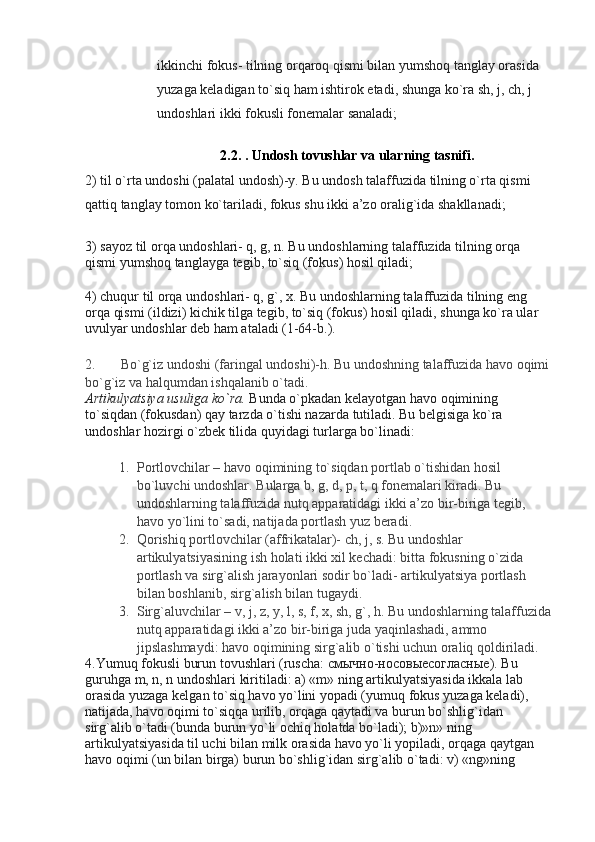 ikkinchi fokus- tilning orqaroq qismi bilan yumshoq tanglay orasida 
yuzaga keladigan to`siq ham ishtirok etadi, shunga ko`ra sh, j, ch, j 
undoshlari ikki fokusli fonemalar sanaladi;
2.2.  . Undоsh tоvushlаr vа ulаrning tаsnifi.
2) til o`rta undoshi (palatal undosh)-y. Bu undosh talaffuzida tilning o`rta qismi 
qattiq tanglay tomon ko`tariladi, fokus shu ikki a’zo oralig`ida shakllanadi;
3) sayoz til orqa undoshlari- q, g, n. Bu undoshlarning talaffuzida tilning orqa 
qismi yumshoq tanglayga tegib, to`siq (fokus) hosil qiladi;
4) chuqur til orqa undoshlari- q, g`, x. Bu undoshlarning talaffuzida tilning eng 
orqa qismi (ildizi) kichik tilga tegib, to`siq (fokus) hosil qiladi, shunga ko`ra ular 
uvulyar undoshlar deb ham ataladi (1-64-b.).
2. Bo`g`iz undoshi (faringal undoshi)-h. Bu undoshning talaffuzida havo oqimi
bo`g`iz va halqumdan ishqalanib o`tadi.
Artikulyatsiya usuliga ko`ra.   Bunda o`pkadan kelayotgan havo oqimining 
to`siqdan (fokusdan) qay tarzda o`tishi nazarda tutiladi. Bu belgisiga ko`ra 
undoshlar hozirgi o`zbek tilida quyidagi turlarga bo`linadi:
1. Portlovchilar – havo oqimining to`siqdan portlab o`tishidan hosil 
bo`luvchi undoshlar. Bularga b, g, d, p, t, q fonemalari kiradi. Bu 
undoshlarning talaffuzida nutq apparatidagi ikki a’zo bir-biriga tegib, 
havo yo`lini to`sadi, natijada portlash yuz beradi.
2. Qorishiq portlovchilar (affrikatalar)- ch, j, s. Bu undoshlar 
artikulyatsiyasining ish holati ikki xil kechadi: bitta fokusning o`zida 
portlash va sirg`alish jarayonlari sodir bo`ladi- artikulyatsiya portlash 
bilan boshlanib, sirg`alish bilan tugaydi.
3. Sirg`aluvchilar – v, j, z, y, l, s, f, x, sh, g`, h. Bu undoshlarning talaffuzida
nutq apparatidagi ikki a’zo bir-biriga juda yaqinlashadi, ammo 
jipslashmaydi: havo oqimining sirg`alib o`tishi uchun oraliq qoldiriladi.
4.Yumuq fokusli burun tovushlari (ruscha: смычно-носовыесогласные). Bu 
guruhga m, n, n undoshlari kiritiladi: a) «m» ning artikulyatsiyasida ikkala lab 
orasida yuzaga kelgan to`siq havo yo`lini yopadi (yumuq fokus yuzaga keladi), 
natijada, havo oqimi to`siqqa urilib, orqaga qaytadi va burun bo`shlig`idan 
sirg`alib o`tadi (bunda burun yo`li ochiq holatda bo`ladi); b)»n» ning 
artikulyatsiyasida til uchi bilan milk orasida havo yo`li yopiladi, orqaga qaytgan 
havo oqimi (un bilan birga) burun bo`shlig`idan sirg`alib o`tadi: v) «ng»ning