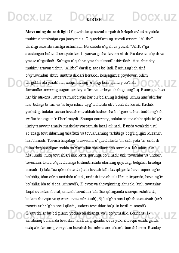                                                           KIRISH
Mavzuning dolzarbligi:  O‘quvchilarga savod o‘rgatish kelajak avlod hayotida 
muhim ahamiyatga ega jarayondir. O‘quvchilarning savodi asosan “Alifbe” 
darsligi asosida amalga oshiriladi. Maktabda o‘qish va yozish “Alifbe”ga 
asoslangan holda 2-sentyabrdan 1- yanvargacha davom etadi. Bu davrda o‘qish va 
yozuv o‘rgatiladi. So‘ngra o‘qish va yozish takomillashtiriladi. Ana shunday 
muhim jarayon uchun “Alifbe” darsligi asos bo‘ladi. Boshlang‘ich sinf 
o‘qituvchilari shuni unutmasliklari kerakki, kelajagimiz poydevori bilim 
dargohlarida yaratiladi, xalqimizning ertangi kuni qanday bo‘lishi 
farzandlarimizning bugun qanday ta’lim va tarbiya olishiga bog‘liq. Buning uchun 
har bir ota-ona, ustoz va murbbiylar har bir bolaning kelajagi uchun mas’uldirlar. 
Har bolaga ta’lim va tarbiya ishini uyg‘un holda olib borilishi kerak. Kichik 
yoshdagi bolalar uchun tovush murakkab tushuncha bo‘lgani uchun boshlang‘ich 
sinflarda unga ta’rif berilmaydi. Shunga qaramay, bolalarda tovush haqida to‘g‘ri 
ilmiy tasavvur amaliy mashqlar yordamida hosil qilinadi. Bunda yetakchi usul 
so‘zdagi tovushlarning talaffuzi va tovushlarning tarkibiga bog‘liqligini kuzatish 
hisoblanadi. Tovush haqidagi tasavvurni o‘quvchilarda bir unli yoki bir undosh 
bilan farqlanadigan sodda so‘zlar bilan shakllantirish mumkin. Masalan: aka, 
Ma’lumki, nutq tovushlari ikki katta guruhga bo‘linadi: unli tovushlar va undosh 
tovushlar. Buni o‘quvchilarga tushuntirishda ularning quyidagi belgilari hisobga 
olinadi: 1) talaffuz qilinish usuli (unli tovush tallafuz qilganda havo oqimi og‘iz 
bo‘shlig‘idan erkin ravishda o‘tadi, undosh tovush talaffuz qilinganda, havo og‘iz 
bo‘shlig‘ida to‘siqqa uchraydi); 2) ovoz va shovqinning ishtiroki (unli tovushlar 
faqat ovozdan iborat, undosh tovushlar talaffuz qilinganda shovqin eshitiladi, 
ba’zan shovqin va qisman ovoz eshitiladi); 3) bo‘g‘in hosil qilish xususiyati (unli 
tovushlar bo‘g‘in hosil qiladi, undosh tovushlar bo‘g‘in hosil qilmaydi). 
O‘quvchilar bu belgilarni yodlab olishlariga yo‘l qo‘ymaslik, aksincha, 1- 
sinfdanoq bolalarda tovushni talaffuz qilganda, ovoz yoki shovqin eshitilganda 
nutq a’zolarining vaziyatini kuzatish ko‘nikmasini o‘stirib borish lozim. Bunday  