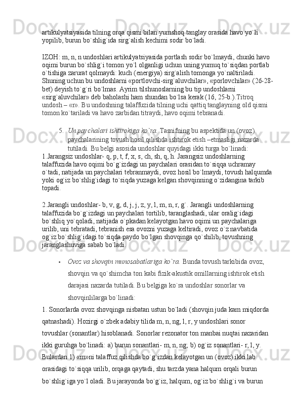 artikulyatsiyasida tilning orqa qismi bilan yumshoq tanglay orasida havo yo`li 
yopilib, burun bo`shlig`ida sirg`alish kechimi sodir bo`ladi.
IZOH: m, n, n undoshlari artikulyatsiyasida portlash sodir bo`lmaydi, chunki havo 
oqimi burun bo`shlig`i tomon yo`l olganligi uchun uning yumuq to`siqdan portlab 
o`tishiga zarurat qolmaydi: kuch (energiya) sirg`alish tomonga yo`naltiriladi. 
Shuning uchun bu undoshlarni «portlovchi-sirg`aluvchilar» , «porlovchilar» (26-28-
bet) deyish to`g`ri bo`lmas. Ayrim tilshunoslarning bu tip undoshlarni 
«sirg`aluvchilar» deb baholashi ham shundan bo`lsa kerak (16, 25-b.). Titroq 
undosh – «r».  Bu undoshning talaffuzida tilning uchi qattiq tanglayning old qismi 
tomon ko`tariladi va havo zarbidan titraydi, havo oqimi tebranadi.
5. Un paychalari ishtirokiga ko`ra.   Tasnifning bu aspektida un (ovoz) 
paychalarining tovush hosil qilishda ishtirok etish –etmasligi nazarda 
tutiladi. Bu belgi asosida undoshlar quyidagi ikki turga bo`linadi:
1.Jarangsiz undoshlar- q, p, t, f, x, s, ch, sh, q, h. Jarangsiz undoshlarning 
talaffuzida havo oqimi bo`g`izdagi un paychalari orasidan to`siqqa uchramay 
o`tadi, natijada un paychalari tebranmaydi, ovoz hosil bo`lmaydi, tovush halqumda
yoki og`iz bo`shlig`idagi to`siqda yuzaga kelgan shovqinning o`zidangina tarkib 
topadi.
2.Jarangli undoshlar- b, v, g, d, j, j, z, y, l, m, n, r, g`. Jarangli undoshlarning 
talaffuzida bo`g`izdagi un paychalari tortilib, taranglashadi, ular oralig`idagi 
bo`shliq yo`qoladi, natijada o`pkadan kelayotgan havo oqimi un paychalariga 
urilib, uni tebratadi, tebranish esa ovozni yuzaga keltiradi, ovoz o`z navbatida 
og`iz bo`shlig`idagi to`siqda paydo bo`lgan shovqinga qo`shilib, tovushning 
jaranglashuviga sabab bo`ladi.
 Ovoz va shovqin munosabatlariga ko`ra.   Bunda tovush tarkibida ovoz, 
shovqin va qo`shimcha ton kabi fizik-akustik omillarning ishtirok etish 
darajasi nazarda tutiladi. Bu belgiga ko`ra undoshlar sonorlar va 
shovqinlilarga bo`linadi:
1. Sonorlarda ovoz shovqinga nisbatan ustun bo`ladi (shovqin juda kam miqdorda 
qatnashadi).  Hozirgi o`zbek adabiy tilida m, n, ng, l, r, y undoshlari sonor 
tovushlar (sonantlar) hisoblanadi. Sonorlar rezonator ton manbai nuqtai nazaridan 
ikki guruhga bo`linadi: a) burun sonantlari- m, n, ng; b) og`iz sonantlari- r, l, y. 
Bulardan 1) «m»ni talaffuz qilishda bo`g`izdan kelayotgan un (ovoz) ikki lab 
orasidagi to`siqqa urilib, orqaga qaytadi, shu tarzda yana halqum orqali burun 
bo`shlig`iga yo`l oladi. Bu jarayonda bo`g`iz, halqum, og`iz bo`shlig`i va burun