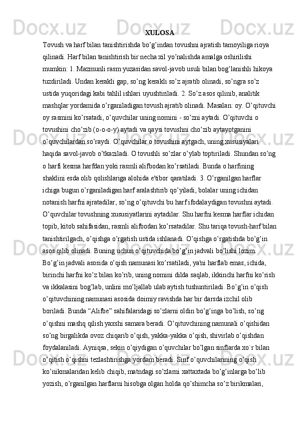 XULOSA  
Tovush va harf bilan tanishtirishda bo’g’indan tovushni ajratish tamoyiliga rioya 
qilinadi. Harf bilan tanishtirish bir necha xil yo’nalishda amalga oshirilishi 
mumkin: 1. Mazmunli rasm yuzasidan savol-javob usuli bilan bog’lanishli hikoya 
tuzdiriladi. Undan kerakli gap, so’ng kerakli so’z ajratib olinadi, so’ngra so’z 
ustida yuqoridagi kabi tahlil ishlari uyushtiriladi. 2. So’z asos qilinib, analitik 
mashqlar yordamida o’rganiladigan tovush ajratib olinadi. Masalan: oy. O’qituvchi
oy rasmini ko’rsatadi, o’quvchilar uning nomini - so’zni aytadi. O’qituvchi o 
tovushini cho’zib (o-o-o-y) aytadi va qaysi tovushni cho’zib aytayotganini 
o’quvchilardan so’raydi. O’quvchilar o tovushini aytgach, uning xususiyalari 
haqida savol-javob o’tkaziladi. O tovushli so’zlar o’ylab toptiriladi. Shundan so’ng
o harfi kesma harfdan yoki rasmli alifbodan ko’rsatiladi. Bunda o harfining 
shaklini esda olib qolishlariga alohida e'tibor qaratiladi. 3. O’rganilgan harflar 
ichiga bugun o’rganiladigan harf aralashtirib qo’yiladi, bolalar uning ichidan 
notanish harfni ajratadilar, so’ng o’qituvchi bu harf ifodalaydigan tovushni aytadi. 
O’quvchilar tovushning xususiyatlarini aytadilar. Shu harfni kesma harflar ichidan 
topib, kitob sahifasidan, rasmli alifbodan   ko’rsatadilar. Shu tariqa tovush-harf bilan
tanishtirilgach, o’qishga o’rgatish ustida ishlanadi. O’qishga o’rgatishda bo’g’in 
asos qilib olinadi. Buning uchun o’qituvchida bo’g’in jadvali bo’lishi lozim. 
Bo’g’in jadvali asosida o’qish namunasi ko’rsatiladi, ya'ni harflab emas, ichida, 
birinchi harfni ko’z bilan ko’rib, uning nomini dilda saqlab, ikkinchi harfni ko’rish 
va ikkalasini bog’lab, unlini mo’ljallab ulab aytish tushuntiriladi. Bo’g’in o’qish 
o’qituvchining namunasi asosida doimiy ravishda har bir darsda izchil olib 
boriladi. Bunda “Alifbe” sahifalaridagi so’zlarni oldin bo’g’inga bo’lish, so’ng 
o’qishni mashq qilish yaxshi samara beradi. O’qituvchining namunali o’qishidan 
so’ng birgalikda ovoz chiqarib o’qish, yakka-yakka o’qish, shivirlab o’qishdan 
foydalaniladi. Ayniqsa, sekin o’qiydigan o’quvchilar bo’lgan sinflarda xo`r bilan 
o’qitish o’qishni tezlashtirishga yordam beradi. Sinf o’quvchilarining o’qish 
ko’nikmalaridan kelib chiqib, matndagi so’zlarni xattaxtada bo’g’inlarga bo’lib 
yozish, o’rganilgan harflarni hisobga olgan holda qo’shimcha so’z birikmalari,